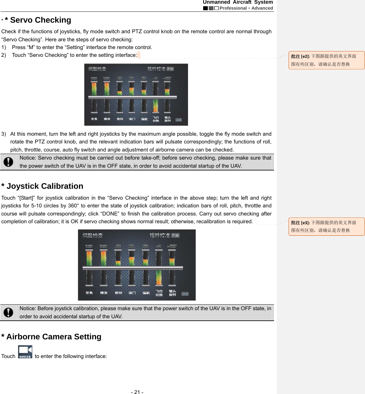 Unmanned Aircraft System  Professional&middot;Advanced - 21 - * * Servo Checking   Check if the functions of joysticks, fly mode switch and PTZ control knob on the remote control are normal through &ldquo;Servo Checking&rdquo;. Here are the steps of servo checking:   1)  Press &ldquo;M&rdquo; to enter the &ldquo;Setting&rdquo; interface the remote control.   2)  Touch &ldquo;Servo Checking&rdquo; to enter the setting interface:    3)  At this moment, turn the left and right joysticks by the maximum angle possible, toggle the fly mode switch and rotate the PTZ control knob, and the relevant indication bars will pulsate correspondingly; the functions of roll, pitch, throttle, course, auto fly switch and angle adjustment of airborne camera can be checked.  Notice: Servo checking must be carried out before take-off; before servo checking, please make sure that the power switch of the UAV is in the OFF state, in order to avoid accidental startup of the UAV.    * Joystick Calibration   Touch &ldquo;[Start]&rdquo; for joystick calibration in the &ldquo;Servo Checking&rdquo; interface in the above step; turn the left and right joysticks for 5-10 circles by 360&deg; to enter the state of joystick calibration; indication bars of roll, pitch, throttle and course will pulsate correspondingly; click &ldquo;DONE&rdquo; to finish the calibration process. Carry out servo checking after completion of calibration; it is OK if servo checking shows normal result; otherwise, recalibration is required.     Notice: Before joystick calibration, please make sure that the power switch of the UAV is in the OFF state, in order to avoid accidental startup of the UAV.  * Airborne Camera Setting     Touch    to enter the following interface: 批注[e2]:下图跟提供的英文界面图有些区别，请确认是否替换批注[e3]:下图跟提供的英文界面图有些区别，请确认是否替换