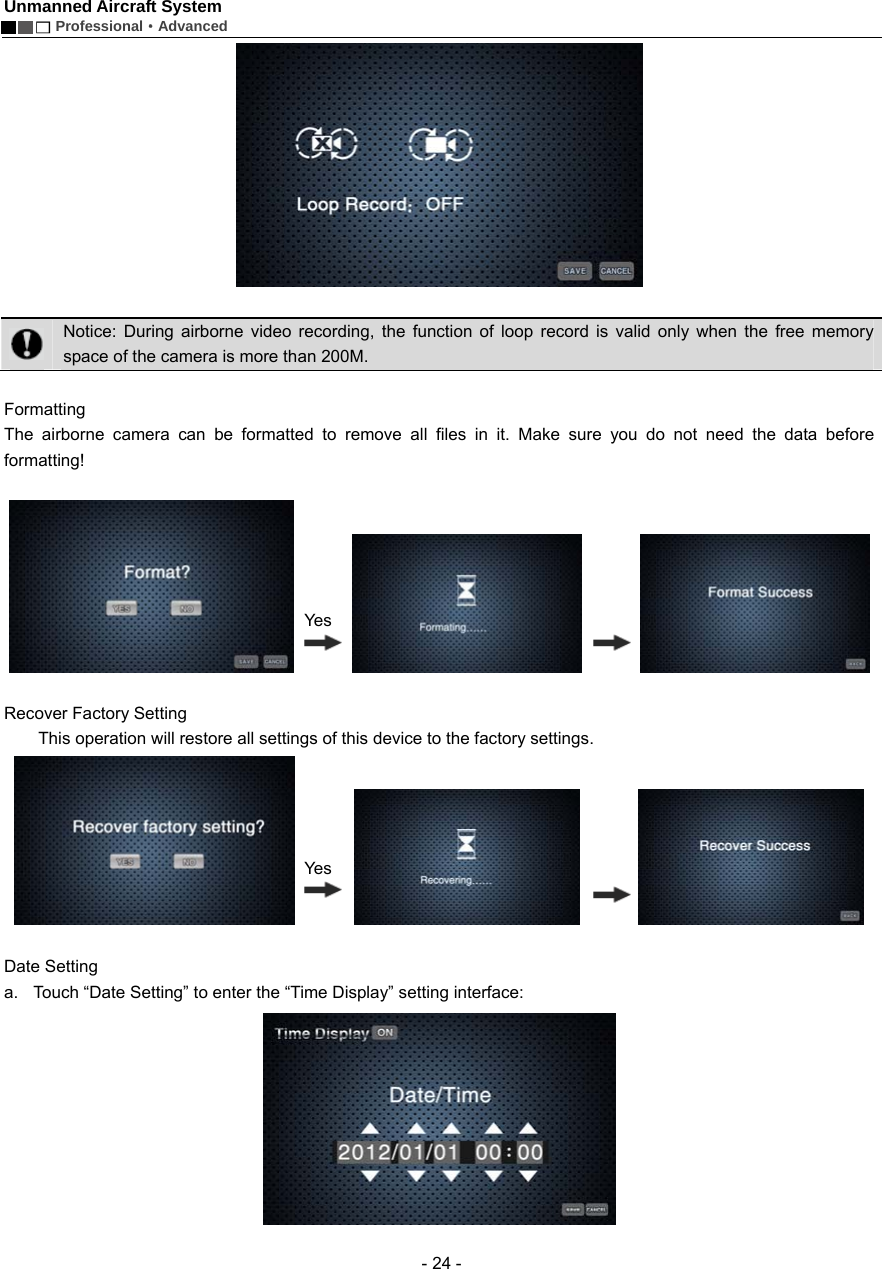 Unmanned Aircraft System        Professional&middot;Advanced  - 24 -    Notice: During airborne video recording, the function of loop record is valid only when the free memory space of the camera is more than 200M.    Formatting  The airborne camera can be formatted to remove all files in it. Make sure you do not need the data before formatting!                    Recover Factory Setting           This operation will restore all settings of this device to the factory settings.                   Date Setting   a.  Touch &ldquo;Date Setting&rdquo; to enter the &ldquo;Time Display&rdquo; setting interface:  YesYes