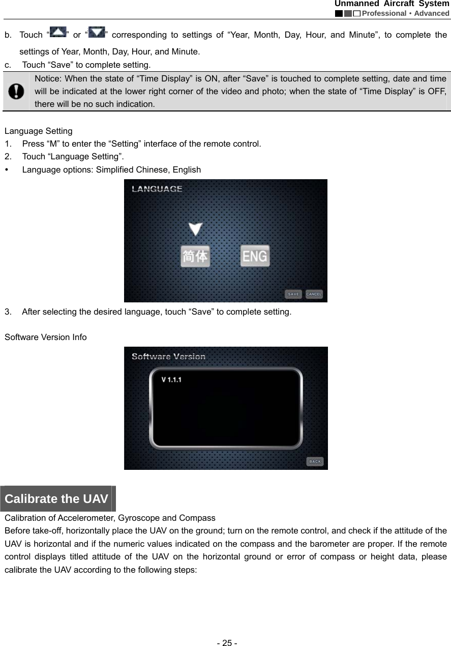 Unmanned Aircraft System  Professional&middot;Advanced - 25 - b. Touch &ldquo; &rdquo; or &ldquo; &rdquo; corresponding to settings of &ldquo;Year, Month, Day, Hour, and Minute&rdquo;, to complete the settings of Year, Month, Day, Hour, and Minute. c.  Touch &ldquo;Save&rdquo; to complete setting.    Notice: When the state of &ldquo;Time Display&rdquo; is ON, after &ldquo;Save&rdquo; is touched to complete setting, date and time will be indicated at the lower right corner of the video and photo; when the state of &ldquo;Time Display&rdquo; is OFF, there will be no such indication.    Language Setting   1.  Press &ldquo;M&rdquo; to enter the &ldquo;Setting&rdquo; interface of the remote control.       2. Touch &ldquo;Language Setting&rdquo;. y  Language options: Simplified Chinese, English    3.  After selecting the desired language, touch &ldquo;Save&rdquo; to complete setting.  Software Version Info     Calibrate the UAV Calibration of Accelerometer, Gyroscope and Compass   Before take-off, horizontally place the UAV on the ground; turn on the remote control, and check if the attitude of the UAV is horizontal and if the numeric values indicated on the compass and the barometer are proper. If the remote control displays titled attitude of the UAV on the horizontal ground or error of compass or height data, please calibrate the UAV according to the following steps:   