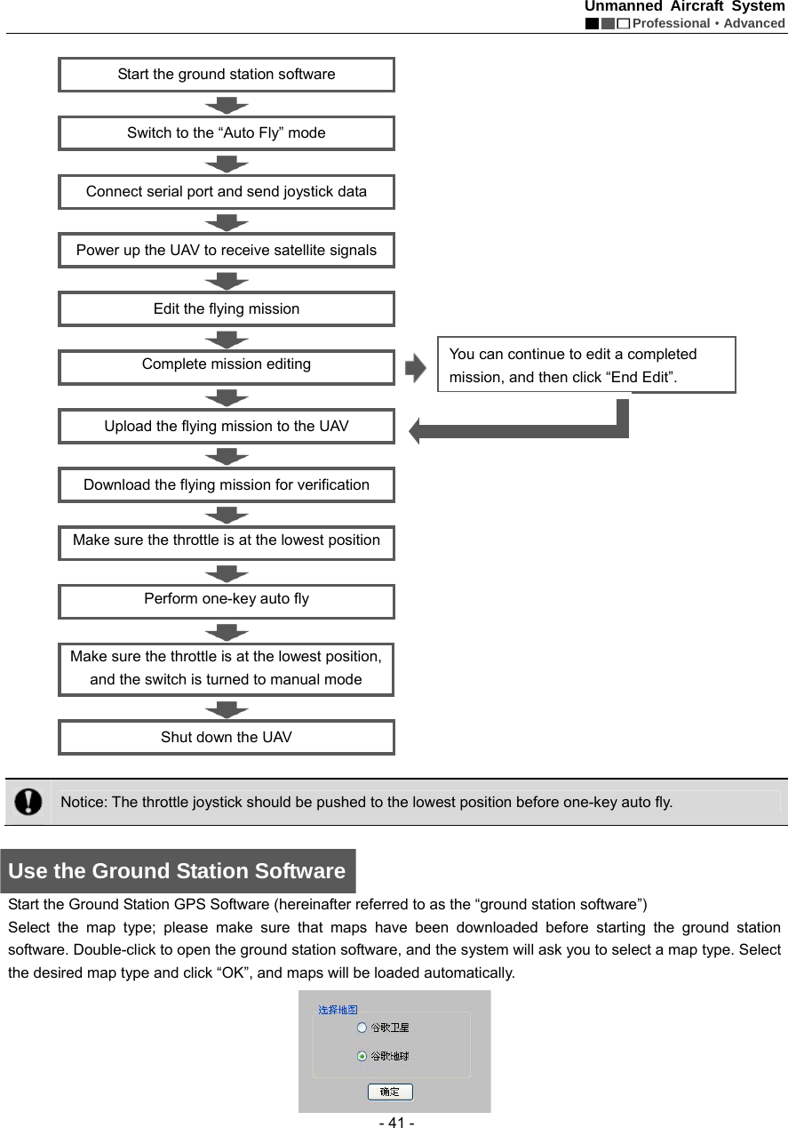 Unmanned Aircraft System  Professional&middot;Advanced - 41 -  Start the ground station software  Switch to the &ldquo;Auto Fly&rdquo; mode  Connect serial port and send joystick data  Power up the UAV to receive satellite signals  Edit the flying mission    Complete mission editing    Upload the flying mission to the UAV  Download the flying mission for verification    Make sure the throttle is at the lowest position    Perform one-key auto fly      Make sure the throttle is at the lowest position, and the switch is turned to manual mode  Shut down the UAV     Notice: The throttle joystick should be pushed to the lowest position before one-key auto fly.    Use the Ground Station Software Start the Ground Station GPS Software (hereinafter referred to as the &ldquo;ground station software&rdquo;) Select the map type; please make sure that maps have been downloaded before starting the ground station software. Double-click to open the ground station software, and the system will ask you to select a map type. Select the desired map type and click &ldquo;OK&rdquo;, and maps will be loaded automatically.  You can continue to edit a completed mission, and then click &ldquo;End Edit&rdquo;. 