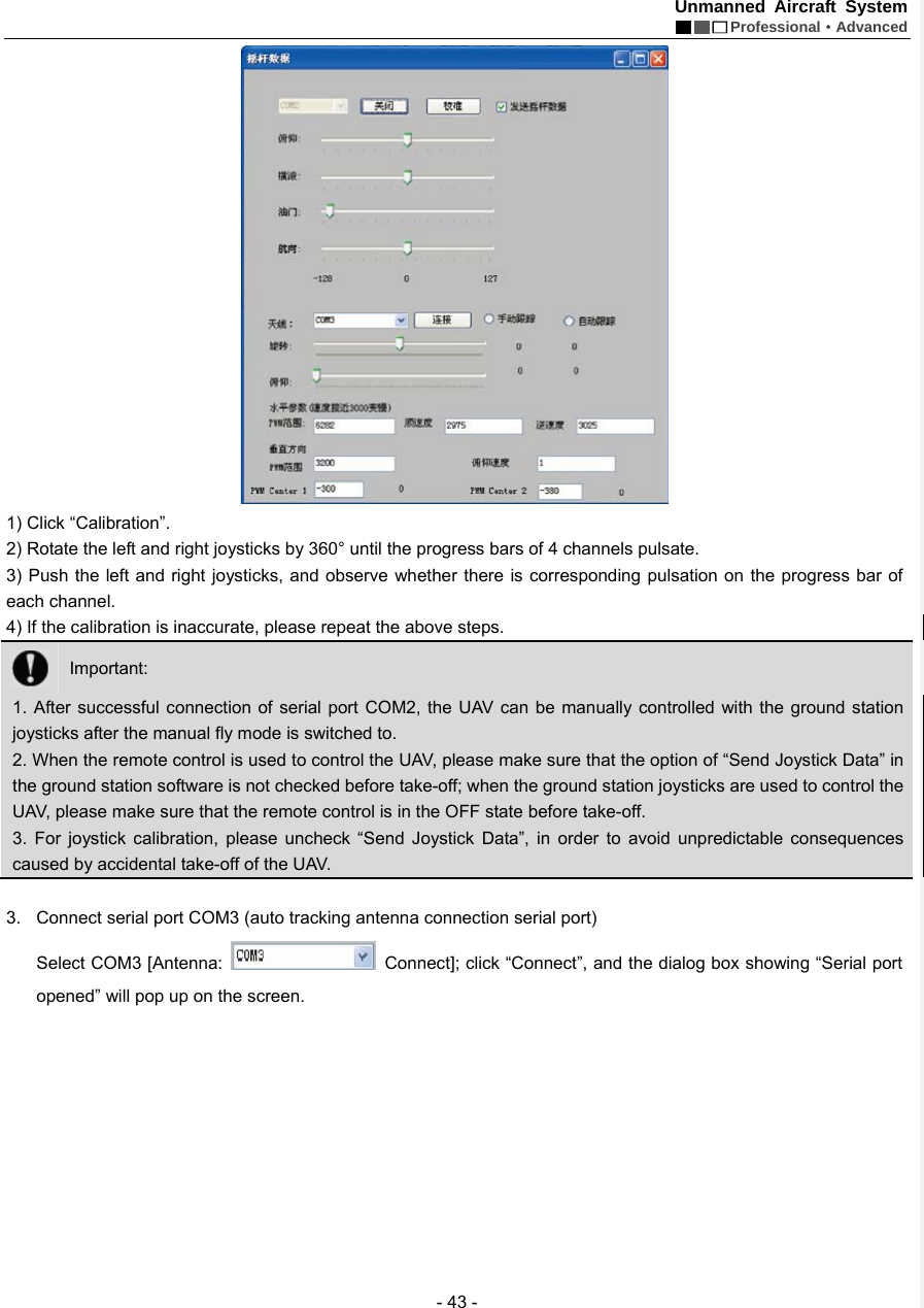 Unmanned Aircraft System  Professional&middot;Advanced - 43 -  1) Click &ldquo;Calibration&rdquo;.   2) Rotate the left and right joysticks by 360&deg; until the progress bars of 4 channels pulsate.   3) Push the left and right joysticks, and observe whether there is corresponding pulsation on the progress bar of each channel.   4) If the calibration is inaccurate, please repeat the above steps.    Important:  1. After successful connection of serial port COM2, the UAV can be manually controlled with the ground station joysticks after the manual fly mode is switched to.   2. When the remote control is used to control the UAV, please make sure that the option of &ldquo;Send Joystick Data&rdquo; in the ground station software is not checked before take-off; when the ground station joysticks are used to control the UAV, please make sure that the remote control is in the OFF state before take-off.         3. For joystick calibration, please uncheck &ldquo;Send Joystick Data&rdquo;, in order to avoid unpredictable consequences caused by accidental take-off of the UAV.    3.  Connect serial port COM3 (auto tracking antenna connection serial port) Select COM3 [Antenna:    Connect]; click &ldquo;Connect&rdquo;, and the dialog box showing &ldquo;Serial port opened&rdquo; will pop up on the screen.     