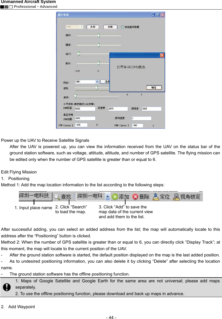 Unmanned Aircraft System        Professional&middot;Advanced  - 44 -   Power up the UAV to Receive Satellite Signals After the UAV is powered up, you can view the information received from the UAV on the status bar of the ground station software, such as voltage, attitude, altitude, and number of GPS satellite. The flying mission can be edited only when the number of GPS satellite is greater than or equal to 6.  Edit Flying Mission 1. Positioning Method 1: Add the map location information to the list according to the following steps:       After successful adding, you can select an added address from the list; the map will automatically locate to this address after the &ldquo;Positioning&rdquo; button is clicked.   Method 2: When the number of GPS satellite is greater than or equal to 6, you can directly click &ldquo;Display Track&rdquo;; at this moment, the map will locate to the current position of the UAV.   -  After the ground station software is started, the default position displayed on the map is the last added position.   -  As to undesired positioning information, you can also delete it by clicking &ldquo;Delete&rdquo; after selecting the location name.  -  The ground station software has the offline positioning function.    1. Maps of Google Satellite and Google Earth for the same area are not universal; please add maps separately. 2. To use the offline positioning function, please download and back up maps in advance.    2. Add Waypoint 1. Input place name   2. Click &ldquo;Search&rdquo; to load the map. 3. Click &ldquo;Add&rdquo; to save the map data of the current view and add them to the list.   