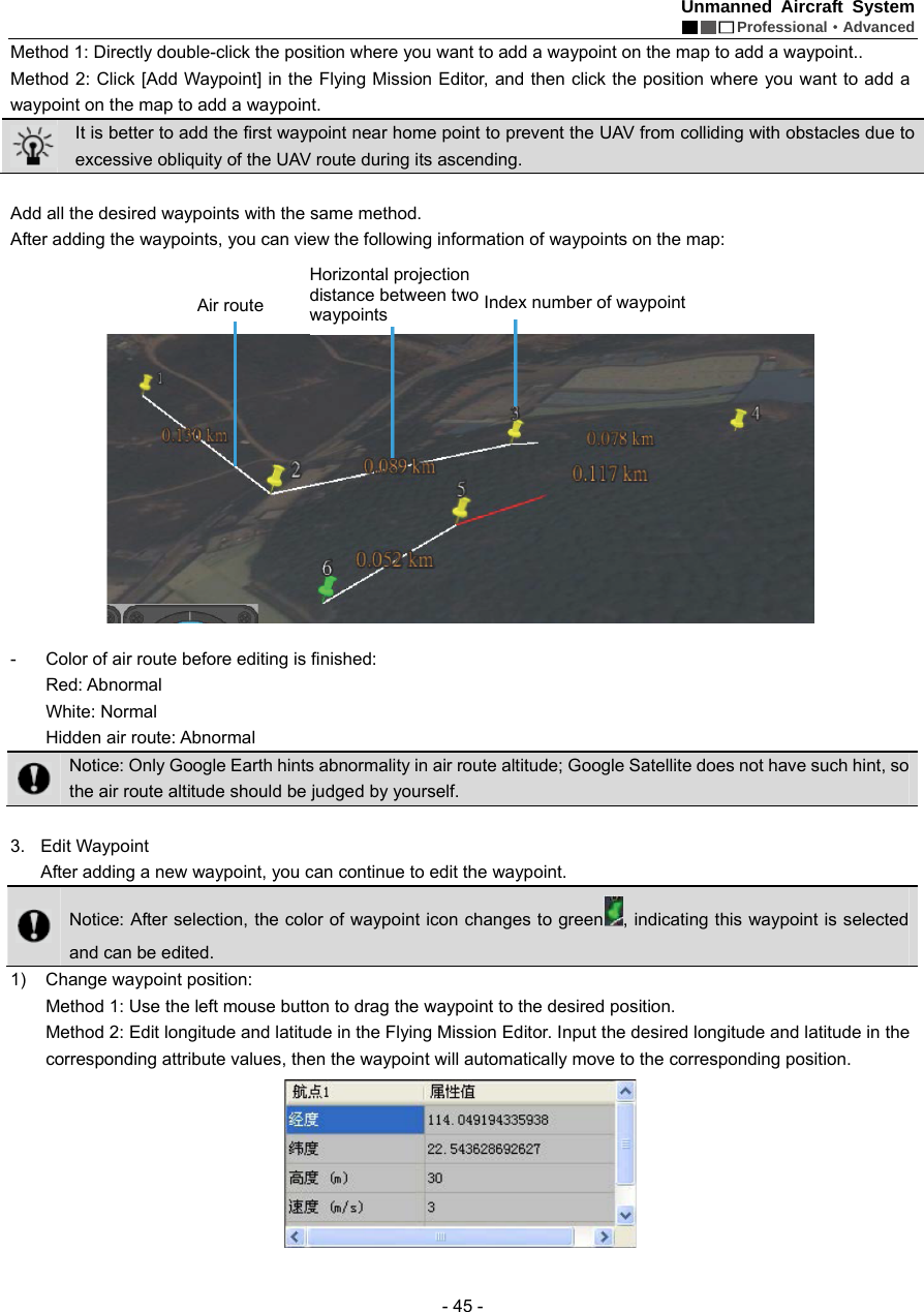 Unmanned Aircraft System  Professional&middot;Advanced - 45 - Method 1: Directly double-click the position where you want to add a waypoint on the map to add a waypoint.. Method 2: Click [Add Waypoint] in the Flying Mission Editor, and then click the position where you want to add a waypoint on the map to add a waypoint.  It is better to add the first waypoint near home point to prevent the UAV from colliding with obstacles due to excessive obliquity of the UAV route during its ascending.    Add all the desired waypoints with the same method.   After adding the waypoints, you can view the following information of waypoints on the map:      -  Color of air route before editing is finished: Red: Abnormal White: Normal Hidden air route: Abnormal    Notice: Only Google Earth hints abnormality in air route altitude; Google Satellite does not have such hint, so the air route altitude should be judged by yourself.    3. Edit Waypoint  After adding a new waypoint, you can continue to edit the waypoint.  Notice: After selection, the color of waypoint icon changes to green , indicating this waypoint is selected and can be edited.   1) Change waypoint position: Method 1: Use the left mouse button to drag the waypoint to the desired position.   Method 2: Edit longitude and latitude in the Flying Mission Editor. Input the desired longitude and latitude in the corresponding attribute values, then the waypoint will automatically move to the corresponding position.      Air route Horizontal projection distance between two waypoints    Index number of waypoint 