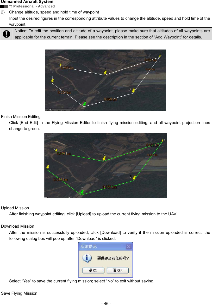 Unmanned Aircraft System        Professional&middot;Advanced  - 46 - 2)  Change altitude, speed and hold time of waypoint Input the desired figures in the corresponding attribute values to change the altitude, speed and hold time of the waypoint.  Notice: To edit the position and altitude of a waypoint, please make sure that altitudes of all waypoints are applicable for the current terrain. Please see the description in the section of &ldquo;Add Waypoint&rdquo; for details.     Finish Mission Editing Click [End Edit] in the Flying Mission Editor to finish flying mission editing, and all waypoint projection lines change to green:     Upload Mission     After finishing waypoint editing, click [Upload] to upload the current flying mission to the UAV.      Download Mission   After the mission is successfully uploaded, click [Download] to verify if the mission uploaded is correct; the following dialog box will pop up after &ldquo;Download&rdquo; is clicked:    Select &ldquo;Yes&rdquo; to save the current flying mission; select &ldquo;No&rdquo; to exit without saving.  Save Flying Mission   