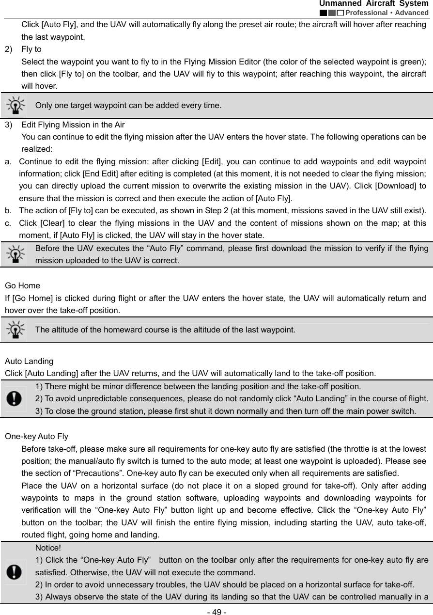 Unmanned Aircraft System  Professional&middot;Advanced - 49 - Click [Auto Fly], and the UAV will automatically fly along the preset air route; the aircraft will hover after reaching the last waypoint.   2) Fly to  Select the waypoint you want to fly to in the Flying Mission Editor (the color of the selected waypoint is green); then click [Fly to] on the toolbar, and the UAV will fly to this waypoint; after reaching this waypoint, the aircraft will hover.    Only one target waypoint can be added every time.   3)  Edit Flying Mission in the Air   You can continue to edit the flying mission after the UAV enters the hover state. The following operations can be realized: a.  Continue to edit the flying mission; after clicking [Edit], you can continue to add waypoints and edit waypoint information; click [End Edit] after editing is completed (at this moment, it is not needed to clear the flying mission; you can directly upload the current mission to overwrite the existing mission in the UAV). Click [Download] to ensure that the mission is correct and then execute the action of [Auto Fly].   b.  The action of [Fly to] can be executed, as shown in Step 2 (at this moment, missions saved in the UAV still exist).   c.  Click [Clear] to clear the flying missions in the UAV and the content of missions shown on the map; at this moment, if [Auto Fly] is clicked, the UAV will stay in the hover state.    Before the UAV executes the &ldquo;Auto Fly&rdquo; command, please first download the mission to verify if the flying mission uploaded to the UAV is correct.    Go Home If [Go Home] is clicked during flight or after the UAV enters the hover state, the UAV will automatically return and hover over the take-off position.    The altitude of the homeward course is the altitude of the last waypoint.    Auto Landing   Click [Auto Landing] after the UAV returns, and the UAV will automatically land to the take-off position.    1) There might be minor difference between the landing position and the take-off position. 2) To avoid unpredictable consequences, please do not randomly click &ldquo;Auto Landing&rdquo; in the course of flight.   3) To close the ground station, please first shut it down normally and then turn off the main power switch.    One-key Auto Fly Before take-off, please make sure all requirements for one-key auto fly are satisfied (the throttle is at the lowest position; the manual/auto fly switch is turned to the auto mode; at least one waypoint is uploaded). Please see the section of &ldquo;Precautions&rdquo;. One-key auto fly can be executed only when all requirements are satisfied.   Place the UAV on a horizontal surface (do not place it on a sloped ground for take-off). Only after adding waypoints to maps in the ground station software, uploading waypoints and downloading waypoints for verification will the &ldquo;One-key Auto Fly&rdquo; button light up and become effective. Click the &ldquo;One-key Auto Fly&rdquo;  button on the toolbar; the UAV will finish the entire flying mission, including starting the UAV, auto take-off, routed flight, going home and landing.    Notice! 1) Click the &ldquo;One-key Auto Fly&rdquo;    button on the toolbar only after the requirements for one-key auto fly are satisfied. Otherwise, the UAV will not execute the command.   2) In order to avoid unnecessary troubles, the UAV should be placed on a horizontal surface for take-off.   3) Always observe the state of the UAV during its landing so that the UAV can be controlled manually in a 