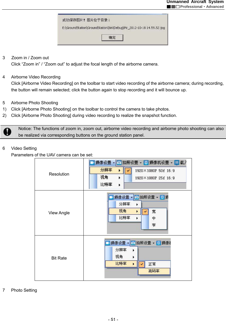 Unmanned Aircraft System  Professional&middot;Advanced - 51 -   3      Zoom in / Zoom out   Click &ldquo;Zoom in&rdquo; / &ldquo;Zoom out&rdquo; to adjust the focal length of the airborne camera.    4  Airborne Video Recording   Click [Airborne Video Recording] on the toolbar to start video recording of the airborne camera; during recording, the button will remain selected; click the button again to stop recording and it will bounce up.    5  Airborne Photo Shooting   1)  Click [Airborne Photo Shooting] on the toolbar to control the camera to take photos.   2)  Click [Airborne Photo Shooting] during video recording to realize the snapshot function.     Notice: The functions of zoom in, zoom out, airborne video recording and airborne photo shooting can also be realized via corresponding buttons on the ground station panel.      6 Video Setting    Parameters of the UAV camera can be set:   Resolution  View Angle    Bit Rate     7 Photo Setting  