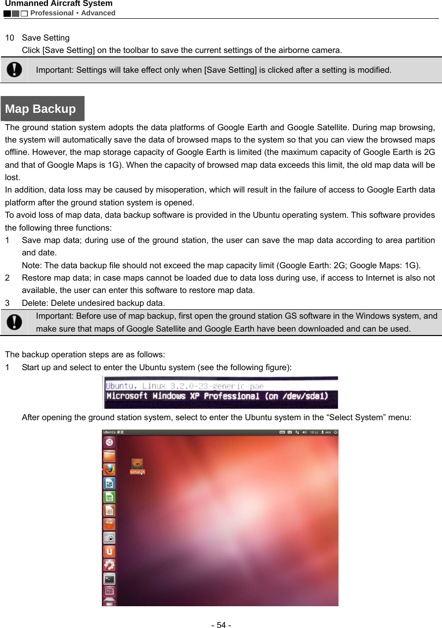 Unmanned Aircraft System        Professional&middot;Advanced  - 54 -  10 Save Setting   Click [Save Setting] on the toolbar to save the current settings of the airborne camera.  Important: Settings will take effect only when [Save Setting] is clicked after a setting is modified.    Map Backup The ground station system adopts the data platforms of Google Earth and Google Satellite. During map browsing, the system will automatically save the data of browsed maps to the system so that you can view the browsed maps offline. However, the map storage capacity of Google Earth is limited (the maximum capacity of Google Earth is 2G and that of Google Maps is 1G). When the capacity of browsed map data exceeds this limit, the old map data will be lost.  In addition, data loss may be caused by misoperation, which will result in the failure of access to Google Earth data platform after the ground station system is opened. To avoid loss of map data, data backup software is provided in the Ubuntu operating system. This software provides the following three functions:   1  Save map data; during use of the ground station, the user can save the map data according to area partition and date.   Note: The data backup file should not exceed the map capacity limit (Google Earth: 2G; Google Maps: 1G).   2  Restore map data; in case maps cannot be loaded due to data loss during use, if access to Internet is also not available, the user can enter this software to restore map data.   3  Delete: Delete undesired backup data.    Important: Before use of map backup, first open the ground station GS software in the Windows system, and make sure that maps of Google Satellite and Google Earth have been downloaded and can be used.      The backup operation steps are as follows: 1  Start up and select to enter the Ubuntu system (see the following figure):    After opening the ground station system, select to enter the Ubuntu system in the &ldquo;Select System&rdquo; menu:  