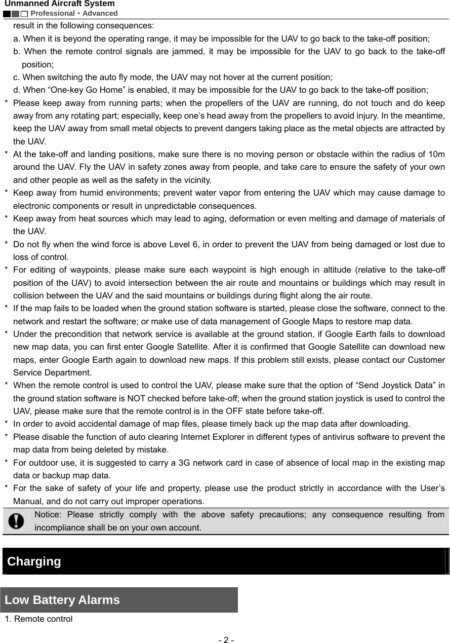 Unmanned Aircraft System        Professional&middot;Advanced  - 2 - result in the following consequences:       a. When it is beyond the operating range, it may be impossible for the UAV to go back to the take-off position;   b. When the remote control signals are jammed, it may be impossible for the UAV to go back to the take-off position;     c. When switching the auto fly mode, the UAV may not hover at the current position;     d. When &ldquo;One-key Go Home&rdquo; is enabled, it may be impossible for the UAV to go back to the take-off position;     *  Please keep away from running parts; when the propellers of the UAV are running, do not touch and do keep away from any rotating part; especially, keep one&rsquo;s head away from the propellers to avoid injury. In the meantime, keep the UAV away from small metal objects to prevent dangers taking place as the metal objects are attracted by the UAV.   *   At the take-off and landing positions, make sure there is no moving person or obstacle within the radius of 10m around the UAV. Fly the UAV in safety zones away from people, and take care to ensure the safety of your own and other people as well as the safety in the vicinity.     *   Keep away from humid environments; prevent water vapor from entering the UAV which may cause damage to electronic components or result in unpredictable consequences.   *   Keep away from heat sources which may lead to aging, deformation or even melting and damage of materials of the UAV.   *   Do not fly when the wind force is above Level 6, in order to prevent the UAV from being damaged or lost due to loss of control.   *  For editing of waypoints, please make sure each waypoint is high enough in altitude (relative to the take-off position of the UAV) to avoid intersection between the air route and mountains or buildings which may result in collision between the UAV and the said mountains or buildings during flight along the air route.   *   If the map fails to be loaded when the ground station software is started, please close the software, connect to the network and restart the software; or make use of data management of Google Maps to restore map data. *   Under the precondition that network service is available at the ground station, if Google Earth fails to download new map data, you can first enter Google Satellite. After it is confirmed that Google Satellite can download new maps, enter Google Earth again to download new maps. If this problem still exists, please contact our Customer Service Department.   *   When the remote control is used to control the UAV, please make sure that the option of &ldquo;Send Joystick Data&rdquo; in the ground station software is NOT checked before take-off; when the ground station joystick is used to control the UAV, please make sure that the remote control is in the OFF state before take-off. *   In order to avoid accidental damage of map files, please timely back up the map data after downloading.   *   Please disable the function of auto clearing Internet Explorer in different types of antivirus software to prevent the map data from being deleted by mistake.   *   For outdoor use, it is suggested to carry a 3G network card in case of absence of local map in the existing map data or backup map data.   *  For the sake of safety of your life and property, please use the product strictly in accordance with the User&rsquo;s Manual, and do not carry out improper operations.    Notice: Please strictly comply with the above safety precautions; any consequence resulting from incompliance shall be on your own account.    Charging    Low Battery Alarms      1. Remote control   