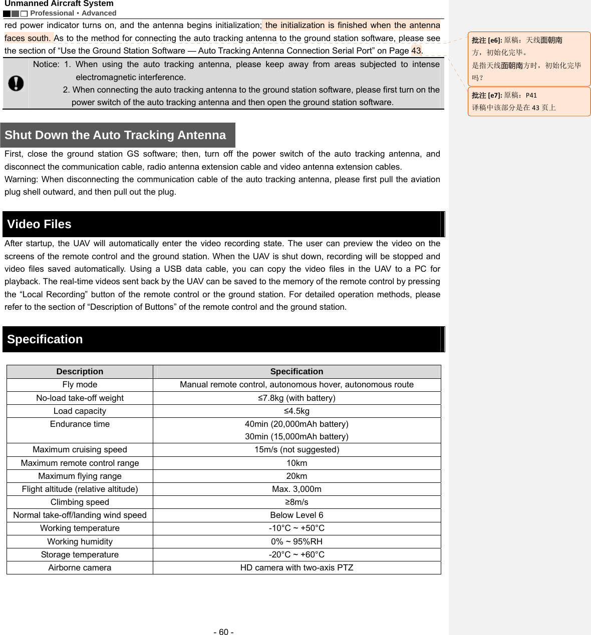 Unmanned Aircraft System        Professional&middot;Advanced  - 60 - red power indicator turns on, and the antenna begins initialization; the initialization is finished when the antenna faces south. As to the method for connecting the auto tracking antenna to the ground station software, please see the section of &ldquo;Use the Ground Station Software &mdash; Auto Tracking Antenna Connection Serial Port&rdquo; on Page 43.      Notice: 1. When using the auto tracking antenna, please keep away from areas subjected to intense electromagnetic interference. 2. When connecting the auto tracking antenna to the ground station software, please first turn on the power switch of the auto tracking antenna and then open the ground station software.      Shut Down the Auto Tracking Antenna First, close the ground station GS software; then, turn off the power switch of the auto tracking antenna, and disconnect the communication cable, radio antenna extension cable and video antenna extension cables.   Warning: When disconnecting the communication cable of the auto tracking antenna, please first pull the aviation plug shell outward, and then pull out the plug.    Video Files     After startup, the UAV will automatically enter the video recording state. The user can preview the video on the screens of the remote control and the ground station. When the UAV is shut down, recording will be stopped and video files saved automatically. Using a USB data cable, you can copy the video files in the UAV to a PC for playback. The real-time videos sent back by the UAV can be saved to the memory of the remote control by pressing the &ldquo;Local Recording&rdquo; button of the remote control or the ground station. For detailed operation methods, please refer to the section of &ldquo;Description of Buttons&rdquo; of the remote control and the ground station.    Specification    Description   Specification  Fly mode    Manual remote control, autonomous hover, autonomous route No-load take-off weight    &le;7.8kg (with battery) Load capacity  &le;4.5kg  Endurance time    40min (20,000mAh battery) 30min (15,000mAh battery) Maximum cruising speed    15m/s (not suggested) Maximum remote control range    10km   Maximum flying range    20km   Flight altitude (relative altitude)  Max. 3,000m   Climbing speed    &ge;8m/s Normal take-off/landing wind speed    Below Level 6 Working temperature   -10&deg;C ~ +50&deg;C  Working humidity    0% ~ 95%RH Storage temperature    -20&deg;C ~ +60&deg;C Airborne camera    HD camera with two-axis PTZ    批注[e6]:原稿：天线面朝南 方，初始化完毕。 是指天线面朝南方时，初始化完毕吗？ 批注[e7]:原稿：P41译稿中该部分是在 43 页上