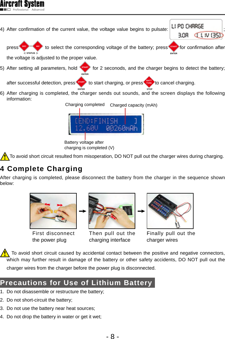 - 8 -4) After confirmation of the current value, the voltage value begins to pulsate:  ;      press DECSTATUSINC  to select the corresponding voltage of the battery; press STARTENTERfor conrmation after the voltage is adjusted to the proper value. 5) After setting all parameters, hold  STARTENTER for 2 seconods, and the charger begins to detect the battery; after successful detection, press STARTENTER to start charging, or press BATTTYPESTOPto cancel charging. 6) After charging is completed, the charger sends out sounds, and the screen displays the following information: Charging completed  Charged capacity (mAh)Battery voltage after charging is completed (V)To avoid short circuit resulted from misoperation, DO NOT pull out the charger wires during charging. 4 Complete Charging  After charging is completed, please disconnect the battery from the charger in the sequence shown below: First disconnect the power plug Then pull out the charging interface Finally pull out the charger wires  To avoid short circuit caused by accidental contact between the positive and negative connectors,         which may further result in damage of the battery or other safety accidents, DO NOT pull out the  charger wires from the charger before the power plug is disconnected. Precautions for Use of Lithium Battery 1.  Do not disassemble or restructure the battery;2.  Do not short-circuit the battery;3.  Do not use the battery near heat sources;4.  Do not drop the battery in water or get it wet; 