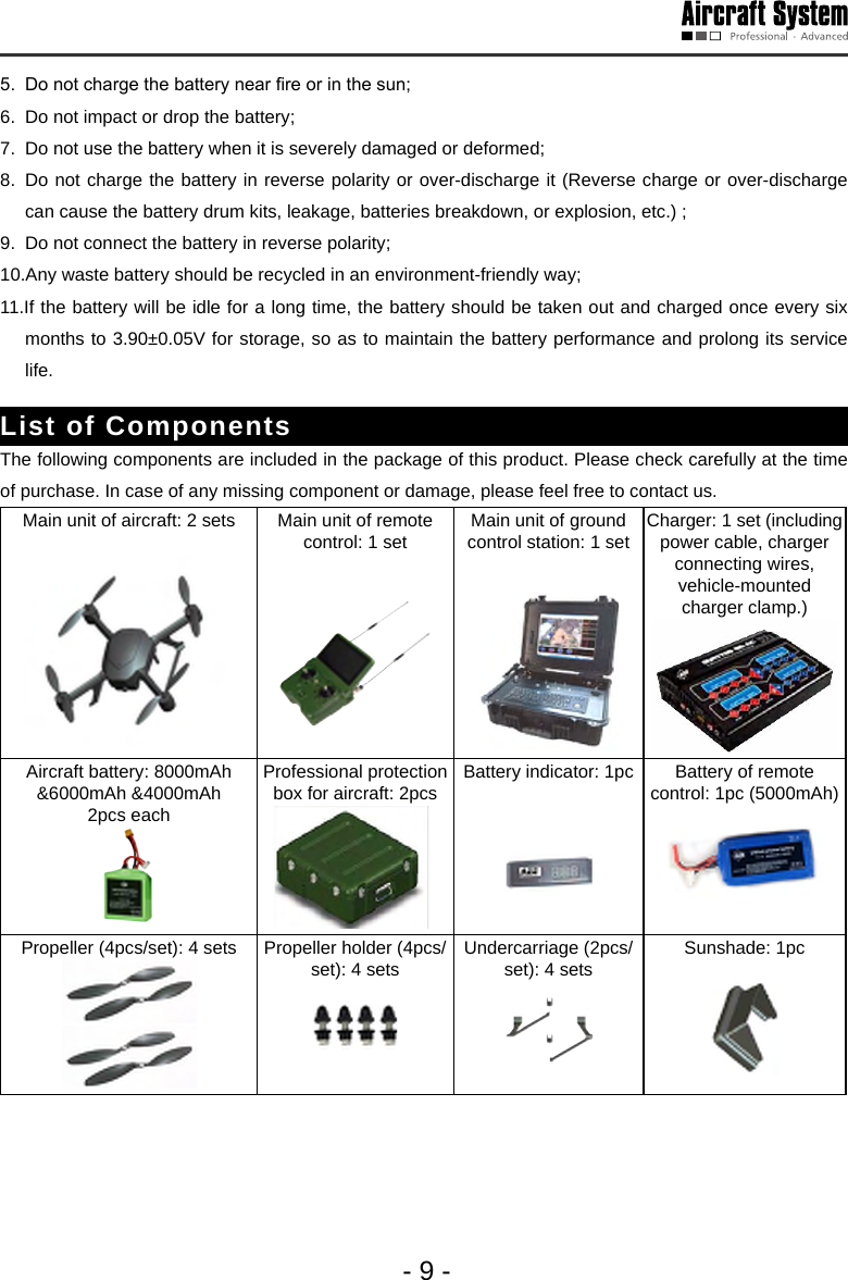 - 9 -5.  Do not charge the battery near re or in the sun; 6.  Do not impact or drop the battery;7.  Do not use the battery when it is severely damaged or deformed;8.  Do not charge the battery in reverse polarity or over-discharge it (Reverse charge or over-discharge can cause the battery drum kits, leakage, batteries breakdown, or explosion, etc.) ;9.  Do not connect the battery in reverse polarity;10.Any waste battery should be recycled in an environment-friendly way; 11.If the battery will be idle for a long time, the battery should be taken out and charged once every six months to 3.90&plusmn;0.05V for storage, so as to maintain the battery performance and prolong its service life. List of ComponentsThe following components are included in the package of this product. Please check carefully at the time of purchase. In case of any missing component or damage, please feel free to contact us.  Main unit of aircraft: 2 sets Main unit of remote control: 1 set Main unit of ground control station: 1 set Charger: 1 set (including power cable, charger connecting wires, vehicle-mounted charger clamp.)Aircraft battery: 8000mAh &amp;6000mAh &amp;4000mAh2pcs each  Professional protection box for aircraft: 2pcs Battery indicator: 1pc  Battery of remote control: 1pc (5000mAh)Propeller (4pcs/set): 4 sets Propeller holder (4pcs/set): 4 sets  Undercarriage (2pcs/set): 4 sets  Sunshade: 1pc 