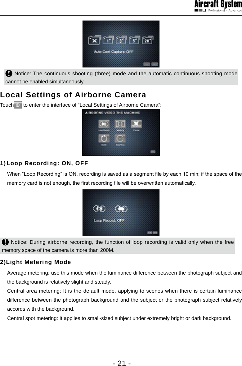 - 21 - Notice: The continuous shooting (three) mode and the automatic continuous shooting mode cannot be enabled simultaneously. Local Settings of Airborne Camera Touch  to enter the interface of &ldquo;Local Settings of Airborne Camera&rdquo;:1) Loop Recording: ON, OFF  When &ldquo;Loop Recording&rdquo; is ON, recording is saved as a segment le by each 10 min; if the space of the memory card is not enough, the rst recording le will be overwritten automatically.  Notice: During airborne recording, the function of loop recording is valid only when the free memory space of the camera is more than 200M. 2)Light Metering Mode  Average metering: use this mode when the luminance difference between the photograph subject and the background is relatively slight and steady.  Central area metering: It is the default mode, applying to scenes when there is certain luminance difference between the photograph background and the subject or the photograph subject relatively accords with the background.     Central spot metering: It applies to small-sized subject under extremely bright or dark background. 