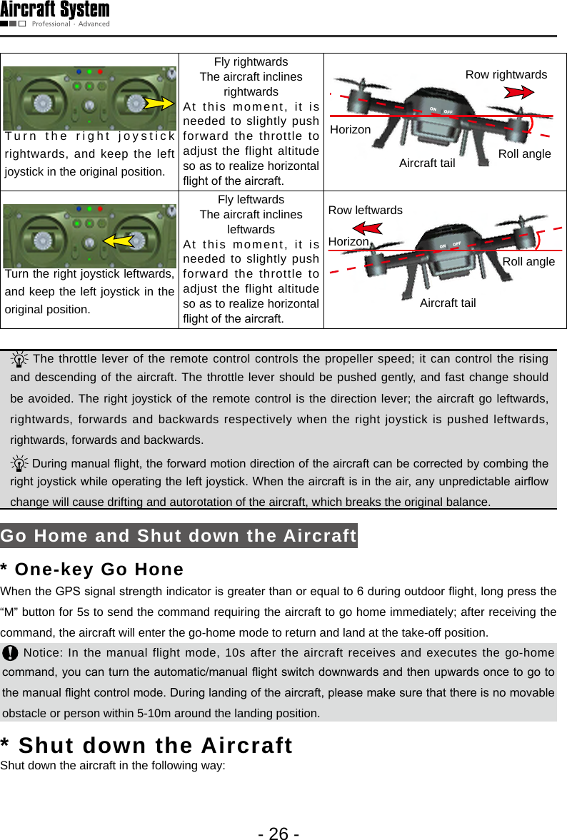 - 26 -Turn the right joystick rightwards, and keep the left joystick in the original position.Fly rightwardsThe aircraft inclines rightwardsAt this moment, it is needed to slightly push forward the throttle to adjust the flight altitude so as to realize horizontal ight of the aircraft.ON OFFON OFFRow rightwardsAircraft tailHorizonRoll angleTurn the right joystick leftwards, and keep the left joystick in the original position.Fly leftwardsThe aircraft inclines leftwardsAt this moment, it is needed to slightly push forward the throttle to adjust the flight altitude so as to realize horizontal ight of the aircraft.ON OFFAircraft tailHorizonRoll angleRow leftwards The throttle lever of the remote control controls the propeller speed; it can control the rising and descending of the aircraft. The throttle lever should be pushed gently, and fast change should be avoided. The right joystick of the remote control is the direction lever; the aircraft go leftwards, rightwards, forwards and backwards respectively when the right joystick is pushed leftwards, rightwards, forwards and backwards.   During manual ight, the forward motion direction of the aircraft can be corrected by combing the right joystick while operating the left joystick. When the aircraft is in the air, any unpredictable airow change will cause drifting and autorotation of the aircraft, which breaks the original balance.  Go Home and Shut down the Aircraft* One-key Go HoneWhen the GPS signal strength indicator is greater than or equal to 6 during outdoor ight, long press the &ldquo;M&rdquo; button for 5s to send the command requiring the aircraft to go home immediately; after receiving the command, the aircraft will enter the go-home mode to return and land at the take-off position.  Notice: In the manual flight mode, 10s after the aircraft receives and executes the go-home command, you can turn the automatic/manual ight switch downwards and then upwards once to go to the manual ight control mode. During landing of the aircraft, please make sure that there is no movable obstacle or person within 5-10m around the landing position. * Shut down the Aircraft Shut down the aircraft in the following way: