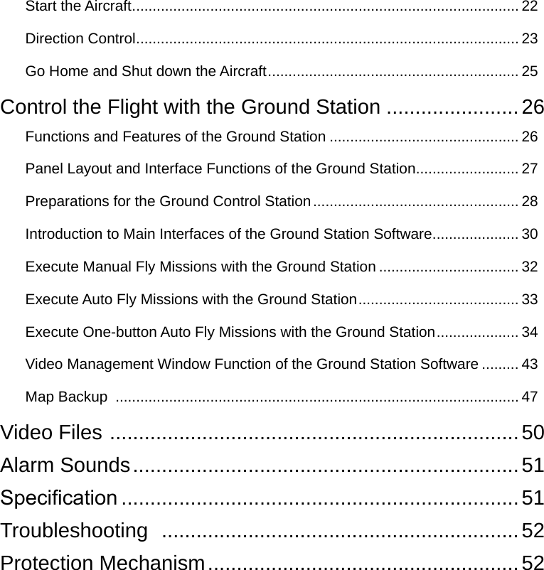 Start the Aircraft .............................................................................................. 22Direction Control ............................................................................................. 23Go Home and Shut down the Aircraft ............................................................. 25Control the Flight with the Ground Station .......................26Functions and Features of the Ground Station .............................................. 26Panel Layout and Interface Functions of the Ground Station ......................... 27Preparations for the Ground Control Station .................................................. 28Introduction to Main Interfaces of the Ground Station Software ..................... 30Execute Manual Fly Missions with the Ground Station .................................. 32Execute Auto Fly Missions with the Ground Station ....................................... 33Execute One-button Auto Fly Missions with the Ground Station .................... 34Video Management Window Function of the Ground Station Software ......... 43Map Backup  .................................................................................................. 47Video Files  .......................................................................50Alarm Sounds ................................................................... 51Specication .....................................................................51Troubleshooting   ..............................................................52Protection Mechanism ......................................................52
