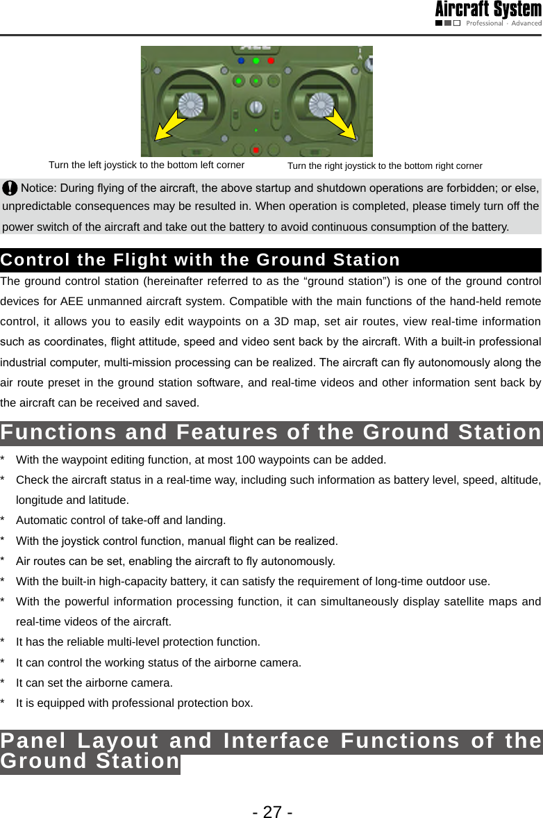 - 27 -Turn the left joystick to the bottom left corner Turn the right joystick to the bottom right corner Notice: During ying of the aircraft, the above startup and shutdown operations are forbidden; or else, unpredictable consequences may be resulted in. When operation is completed, please timely turn off the power switch of the aircraft and take out the battery to avoid continuous consumption of the battery. Control the Flight with the Ground Station The ground control station (hereinafter referred to as the &ldquo;ground station&rdquo;) is one of the ground control devices for AEE unmanned aircraft system. Compatible with the main functions of the hand-held remote control, it allows you to easily edit waypoints on a 3D map, set air routes, view real-time information such as coordinates, ight attitude, speed and video sent back by the aircraft. With a built-in professional industrial computer, multi-mission processing can be realized. The aircraft can y autonomously along the air route preset in the ground station software, and real-time videos and other information sent back by the aircraft can be received and saved. Functions and Features of the Ground Station*  With the waypoint editing function, at most 100 waypoints can be added.*  Check the aircraft status in a real-time way, including such information as battery level, speed, altitude, longitude and latitude. *  Automatic control of take-off and landing. *  With the joystick control function, manual ight can be realized.*  Air routes can be set, enabling the aircraft to y autonomously. *  With the built-in high-capacity battery, it can satisfy the requirement of long-time outdoor use. *  With the powerful information processing function, it can simultaneously display satellite maps and real-time videos of the aircraft.*  It has the reliable multi-level protection function. *  It can control the working status of the airborne camera.*  It can set the airborne camera.*  It is equipped with professional protection box. Panel Layout and Interface Functions of the Ground Station