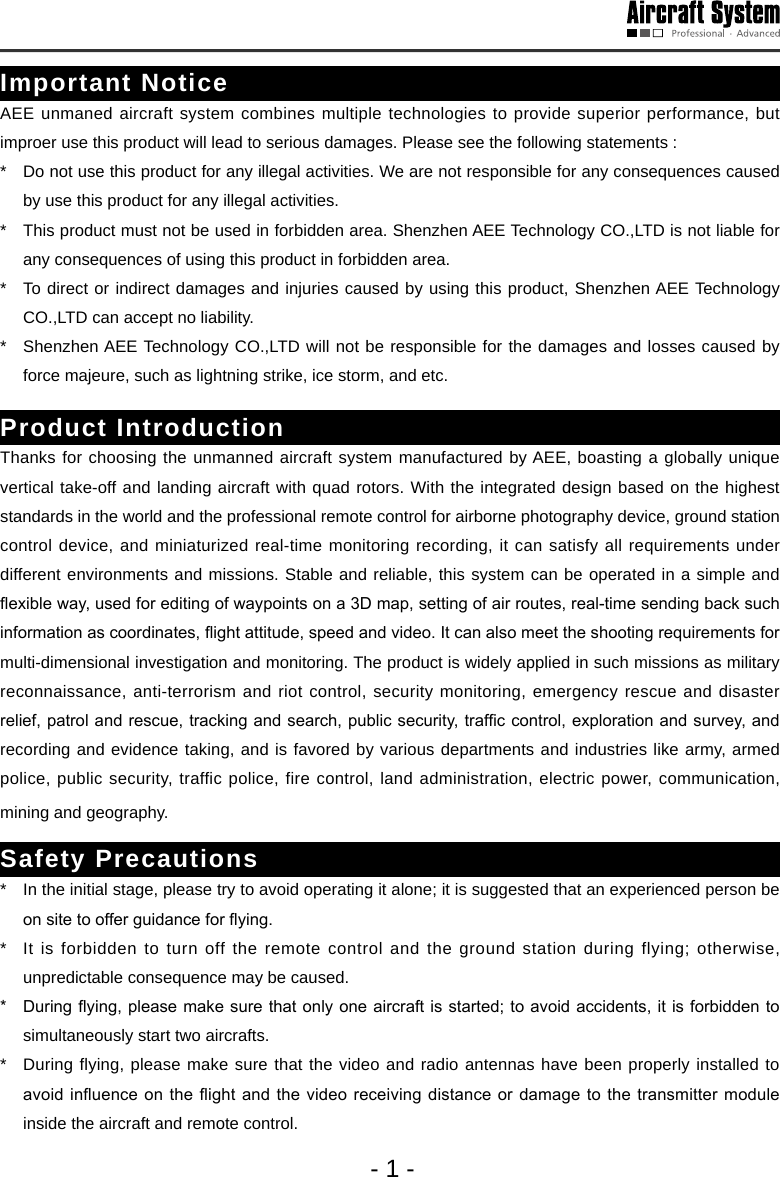- 1 -Important NoticeAEE unmaned aircraft system combines multiple technologies to provide superior performance, but improer use this product will lead to serious damages. Please see the following statements :*   Do not use this product for any illegal activities. We are not responsible for any consequences caused by use this product for any illegal activities.*   This product must not be used in forbidden area. Shenzhen AEE Technology CO.,LTD is not liable for any consequences of using this product in forbidden area.*   To direct or indirect damages and injuries caused by using this product, Shenzhen AEE Technology CO.,LTD can accept no liability.*   Shenzhen AEE Technology CO.,LTD will not be responsible for the damages and losses caused by force majeure, such as lightning strike, ice storm, and etc.Product IntroductionThanks for choosing the unmanned aircraft system manufactured by AEE, boasting a globally unique vertical take-off and landing aircraft with quad rotors. With the integrated design based on the highest standards in the world and the professional remote control for airborne photography device, ground station control device, and miniaturized real-time monitoring recording, it can satisfy all requirements under different environments and missions. Stable and reliable, this system can be operated in a simple and exible way, used for editing of waypoints on a 3D map, setting of air routes, real-time sending back such information as coordinates, ight attitude, speed and video. It can also meet the shooting requirements for multi-dimensional investigation and monitoring. The product is widely applied in such missions as military reconnaissance, anti-terrorism and riot control, security monitoring, emergency rescue and disaster relief, patrol and rescue, tracking and search, public security, trafc control, exploration and survey, and recording and evidence taking, and is favored by various departments and industries like army, armed police, public security, traffic police, fire control, land administration, electric power, communication, mining and geography. Safety Precautions*   In the initial stage, please try to avoid operating it alone; it is suggested that an experienced person be on site to offer guidance for ying. *   It is forbidden to turn off the remote control and the ground station during flying; otherwise, unpredictable consequence may be caused.*   During ying, please make sure that only one aircraft is started; to avoid accidents,  it is  forbidden to simultaneously start two aircrafts. *   During flying, please make sure that the video and radio antennas have been properly installed to avoid inuence on  the ight and  the video receiving  distance or damage to  the transmitter module inside the aircraft and remote control. 