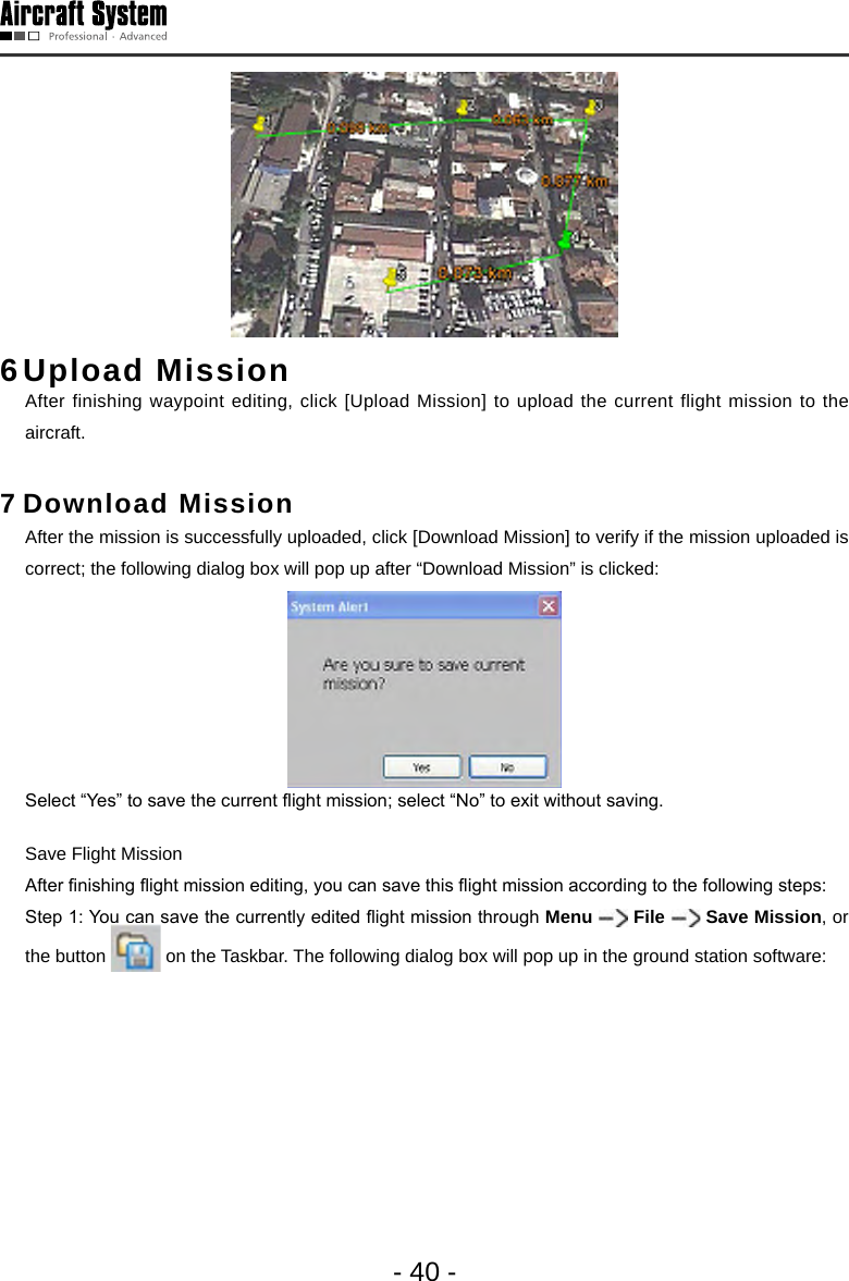 - 40 -6 Upload  Mission   After finishing waypoint editing, click [Upload Mission] to upload the current flight mission to the aircraft. 7 Download Mission   After the mission is successfully uploaded, click [Download Mission] to verify if the mission uploaded is correct; the following dialog box will pop up after &ldquo;Download Mission&rdquo; is clicked:  Select &ldquo;Yes&rdquo; to save the current ight mission; select &ldquo;No&rdquo; to exit without saving.  Save Flight Mission   After nishing ight mission editing, you can save this ight mission according to the following steps:  Step 1: You can save the currently edited ight mission through Menu   File   Save Mission, or the button   on the Taskbar. The following dialog box will pop up in the ground station software: 