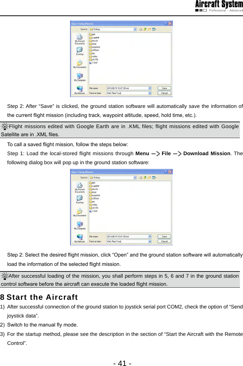 - 41 -  Step 2: After &ldquo;Save&rdquo; is clicked, the ground station software will automatically save the information of the current ight mission (including track, waypoint altitude, speed, hold time, etc.). Flight missions edited with Google Earth are in .KML files; flight missions edited with Google Satellite are in .XML les.   To call a saved ight mission, follow the steps below:  Step 1: Load the local-stored flight missions through Menu   File   Download Mission. The following dialog box will pop up in the ground station software:   Step 2: Select the desired ight mission, click &ldquo;Open&rdquo; and the ground station software will automatically load the information of the selected ight mission. After successful loading of the mission, you shall perform steps in 5, 6 and 7 in the ground station control software before the aircraft can execute the loaded ight mission.  8 Start the Aircraft 1)  After successful connection of the ground station to joystick serial port COM2, check the option of &ldquo;Send joystick data&rdquo;. 2)  Switch to the manual y mode.3)  For the startup method, please see the description in the section of &ldquo;Start the Aircraft with the Remote Control&rdquo;. 