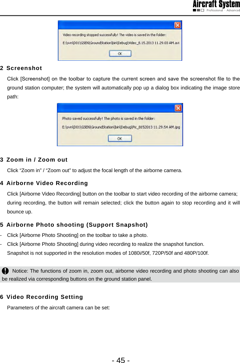 - 45 -2 Screenshot   Click [Screenshot] on  the toolbar to  capture the current  screen and save the  screenshot le to  the ground station computer; the system will automatically pop up a dialog box indicating the image store path: 3 Zoom in / Zoom out   Click &ldquo;Zoom in&rdquo; / &ldquo;Zoom out&rdquo; to adjust the focal length of the airborne camera.4 Airborne Video Recording   Click [Airborne Video Recording] button on the toolbar to start video recording of the airborne camera;  during recording, the button will remain selected; click the button again to stop recording and it will bounce up. 5 Airborne Photo shooting (Support Snapshot) -  Click [Airborne Photo Shooting] on the toolbar to take a photo.-  Click [Airborne Photo Shooting] during video recording to realize the snapshot function.  Snapshot is not supported in the resolution modes of 1080i/50f, 720P/50f and 480P/100f.   Notice: The functions of zoom in, zoom out, airborne video recording and photo shooting can also be realized via corresponding buttons on the ground station panel.  6 Video Recording Setting   Parameters of the aircraft camera can be set: 