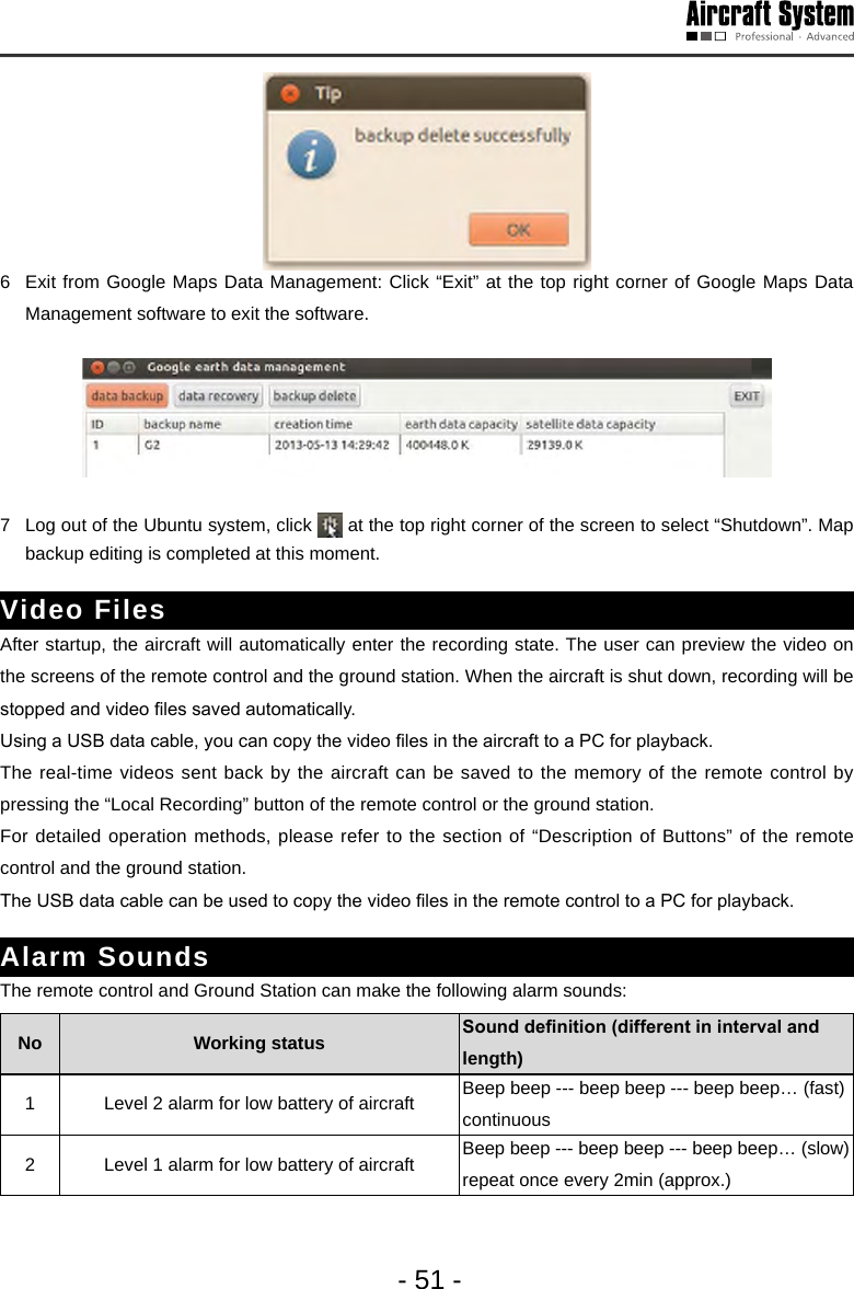 - 51 -6  Exit from Google Maps Data Management: Click &ldquo;Exit&rdquo; at the top right corner of Google Maps Data Management software to exit the software. 7  Log out of the Ubuntu system, click   at the top right corner of the screen to select &ldquo;Shutdown&rdquo;. Map backup editing is completed at this moment. Video Files After startup, the aircraft will automatically enter the recording state. The user can preview the video on the screens of the remote control and the ground station. When the aircraft is shut down, recording will be stopped and video les saved automatically. Using a USB data cable, you can copy the video les in the aircraft to a PC for playback. The real-time videos sent back by the aircraft can be saved to the memory of the remote control by pressing the &ldquo;Local Recording&rdquo; button of the remote control or the ground station. For detailed operation methods, please refer to the section of &ldquo;Description of Buttons&rdquo; of the remote control and the ground station. The USB data cable can be used to copy the video les in the remote control to a PC for playback. Alarm SoundsThe remote control and Ground Station can make the following alarm sounds:No  Working status  Sounddenition(differentinintervalandlength)1 Level 2 alarm for low battery of aircraft  Beep beep --- beep beep --- beep beep&hellip; (fast) continuous 2 Level 1 alarm for low battery of aircraft Beep beep --- beep beep --- beep beep&hellip; (slow) repeat once every 2min (approx.) 