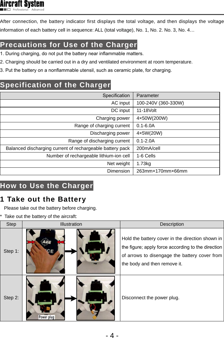 - 4 -After connection, the battery indicator first displays the total voltage, and then displays the voltage information of each battery cell in sequence: ALL (total voltage), No. 1, No. 2. No. 3, No. 4&hellip; Precautions for Use of the Charger1. During charging, do not put the battery near inammable matters. 2. Charging should be carried out in a dry and ventilated environment at room temperature. 3. Put the battery on a nonammable utensil, such as ceramic plate, for charging. Specification of the ChargerSpecication ParameterAC input 100-240V (360-330W)DC input 11-18VoltCharging power 4&times;50W(200W)Range of charging current 0.1-6.0ADischarging power 4&times;5W(20W)Range of discharging current 0.1-2.0ABalanced discharging current of rechargeable battery pack 200mA/cellNumber of rechargeable lithium-ion cell 1-6 CellsNet weight 1.73kgDimension 263mm&times;170mm&times;66mmHow to Use the Charger1 Take out the Battery    Please take out the battery before charging. *  Take out the battery of the aircraft: Step Illustration DescriptionStep 1:Hold the battery cover in the direction shown in the gure; apply force according to the direction of arrows to disengage the battery cover from the body and then remove it. Step 2:  Disconnect the power plug. 