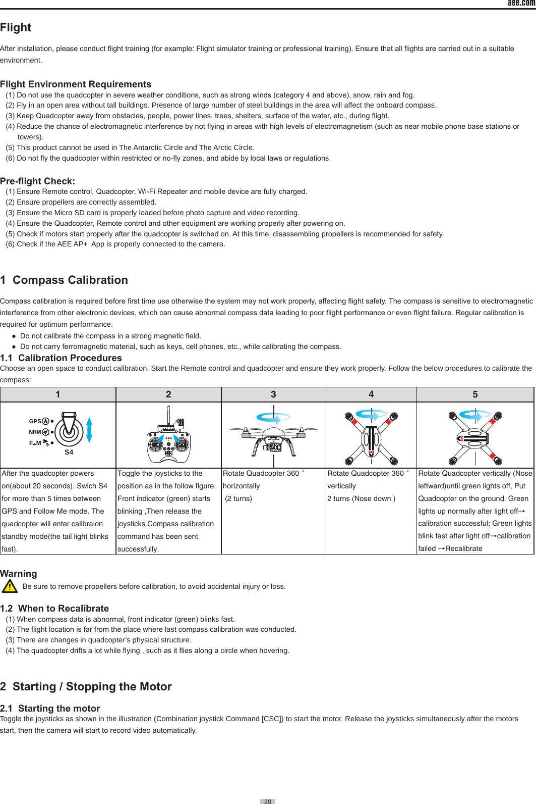 aee.com20  FlightAfter installation, please conduct ight training (for example: Flight simulator training or professional training). Ensure that all ights are carried out in a suitable environment�Flight Environment Requirements(1) Do not use the quadcopter in severe weather conditions, such as strong winds (category 4 and above), snow, rain and fog. (2) Fly in an open area without tall buildings� Presence of large number of steel buildings in the area will affect the onboard compass�(3) Keep Quadcopter away from obstacles, people, power lines, trees, shelters, surface of the water, etc., during ight.(4) Reduce the chance of electromagnetic interference by not ying in areas with high levels of electromagnetism (such as near mobile phone base stations or towers)�(5) This product cannot be used in The Antarctic Circle and The Arctic Circle�(6) Do not y the quadcopter within restricted or no-y zones, and abide by local laws or regulations.Pre-ight Check:(1) Ensure Remote control, Quadcopter, Wi-Fi Repeater and mobile device are fully charged.(2) Ensure propellers are correctly assembled�(3) Ensure the Micro SD card is properly loaded before photo capture and video recording�(4) Ensure the Quadcopter, Remote control and other equipment are working properly after powering on.(5) Check if motors start properly after the quadcopter is switched on. At this time, disassembling propellers is recommended for safety.(6) Check if the AEE AP+  App is properly connected to the camera�1  Compass Calibration                                                                     Compass calibration is required before rst time use otherwise the system may not work properly, affecting ight safety. The compass is sensitive to electromagnetic interference from other electronic devices, which can cause abnormal compass data leading to poor ight performance or even ight failure. Regular calibration is required for optimum performance�●  Do not calibrate the compass in a strong magnetic eld. ●  Do not carry ferromagnetic material, such as keys, cell phones, etc., while calibrating the compass.1.1  Calibration Procedures Choose an open space to conduct calibration� Start the Remote control and quadcopter and ensure they work properly� Follow the below procedures to calibrate the compass:1 2 3 4 5S4GPSNRMF  MAfter the quadcopter powers on(about 20 seconds). Swich S4 for more than 5 times between GPS and Follow Me mode. The quadcopter will enter calibraion standby mode(the tail light blinks fast).Toggle the joysticks to the position as in the follow figure. Front indicator (green) starts blinking ,Then release the joysticks.Compass calibration command has been sent successfully.Rotate Quadcopter 360&deg; horizontally (2 turns)Rotate Quadcopter 360&deg; vertically2 turns (Nose down )Rotate Quadcopter vertically (Nose leftward)until green lights off, Put Quadcopter on the ground. Green lights up normally after light off&rarr; calibration successful; Green lights blink fast after light off&rarr;calibration failed &rarr;Recalibrate        Warning  Be sure to remove propellers before calibration, to avoid accidental injury or loss.1.2  When to Recalibrate(1) When compass data is abnormal, front indicator (green) blinks fast.(2) The ight location is far from the place where last compass calibration was conducted. (3) There are changes in quadcopter&rsquo;s physical structure�(4) The quadcopter drifts a lot while ying , such as it ies along a circle when hovering.2  Starting / Stopping the Motor                                                          2.1  Starting the motor Toggle the joysticks as shown in the illustration (Combination joystick Command [CSC]) to start the motor� Release the joysticks simultaneously after the motors start, then the camera will start to record video automatically.