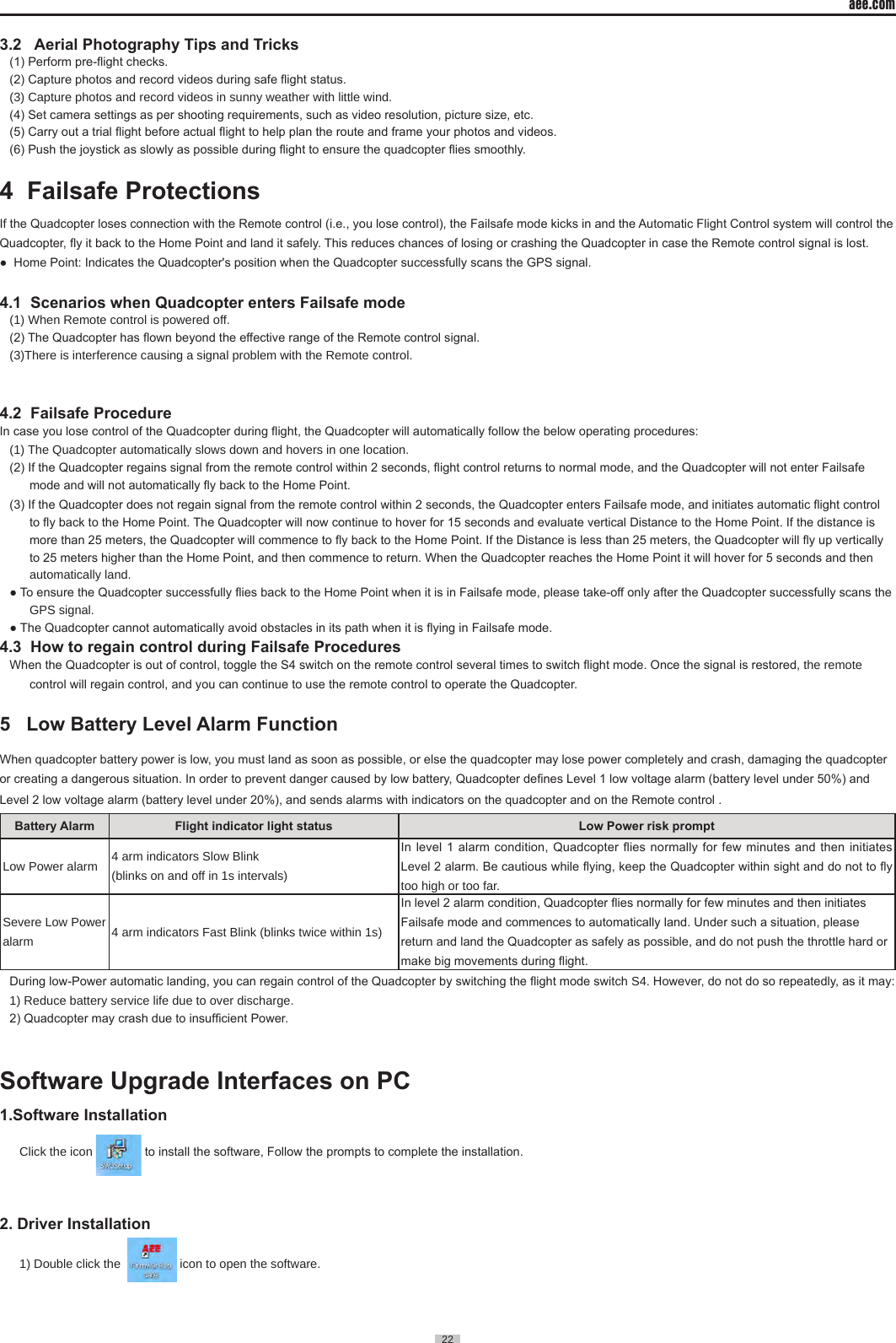 aee.com22  3.2   Aerial Photography Tips and Tricks (1) Perform pre-ight checks. (2) Capture photos and record videos during safe ight status.(3) Capture photos and record videos in sunny weather with little wind�(4) Set camera settings as per shooting requirements, such as video resolution, picture size, etc. (5) Carry out a trial ight before actual ight to help plan the route and frame your photos and videos.(6) Push the joystick as slowly as possible during ight to ensure the quadcopter ies smoothly.4  Failsafe Protections                                                                    If the Quadcopter loses connection with the Remote control (i.e., you lose control), the Failsafe mode kicks in and the Automatic Flight Control system will control the Quadcopter, y it back to the Home Point and land it safely. This reduces chances of losing or crashing the Quadcopter in case the Remote control signal is lost.●  Home Point: Indicates the Quadcopter's position when the Quadcopter successfully scans the GPS signal.4.1  Scenarios when Quadcopter enters Failsafe mode(1) When Remote control is powered off�(2) The Quadcopter has own beyond the effective range of the Remote control signal.(3)There is interference causing a signal problem with the Remote control� 4.2  Failsafe ProcedureIn case you lose control of the Quadcopter during ight, the Quadcopter will automatically follow the below operating procedures:(1) The Quadcopter automatically slows down and hovers in one location�(2) If the Quadcopter regains signal from the remote control within 2 seconds, ight control returns to normal mode, and the Quadcopter will not enter Failsafe mode and will not automatically y back to the Home Point.(3) If the Quadcopter does not regain signal from the remote control within 2 seconds, the Quadcopter enters Failsafe mode, and initiates automatic ight control to y back to the Home Point. The Quadcopter will now continue to hover for 15 seconds and evaluate vertical Distance to the Home Point. If the distance is more than 25 meters, the Quadcopter will commence to y back to the Home Point. If the Distance is less than 25 meters, the Quadcopter will y up vertically to 25 meters higher than the Home Point, and then commence to return. When the Quadcopter reaches the Home Point it will hover for 5 seconds and then automatically land�● To ensure the Quadcopter successfully ies back to the Home Point when it is in Failsafe mode, please take-off only after the Quadcopter successfully scans the GPS signal� ● The Quadcopter cannot automatically avoid obstacles in its path when it is ying in Failsafe mode.4.3  How to regain control during Failsafe ProceduresWhen the Quadcopter is out of control, toggle the S4 switch on the remote control several times to switch ight mode. Once the signal is restored, the remote control will regain control, and you can continue to use the remote control to operate the Quadcopter.5   Low Battery Level Alarm Function                                                          When quadcopter battery power is low, you must land as soon as possible, or else the quadcopter may lose power completely and crash, damaging the quadcopter or creating a dangerous situation. In order to prevent danger caused by low battery, Quadcopter denes Level 1 low voltage alarm (battery level under 50%) and Level 2 low voltage alarm (battery level under 20%), and sends alarms with indicators on the quadcopter and on the Remote control .                               Battery Alarm Flight indicator light status Low Power risk prompt Low Power alarm 4 arm indicators Slow Blink(blinks on and off in 1s intervals)In level 1 alarm condition, Quadcopter ies normally  for  few  minutes  and then initiates Level 2 alarm. Be cautious while ying, keep the Quadcopter within sight and do not to y too high or too far� Severe Low Power alarm 4 arm indicators Fast Blink (blinks twice within 1s)In level 2 alarm condition, Quadcopter ies normally for few minutes and then initiates Failsafe mode and commences to automatically land. Under such a situation, please return and land the Quadcopter as safely as possible, and do not push the throttle hard or make big movements during ight.During low-Power automatic landing, you can regain control of the Quadcopter by switching the ight mode switch S4. However, do not do so repeatedly, as it may: 1) Reduce battery service life due to over discharge�2) Quadcopter may crash due to insufcient Power. Software Upgrade Interfaces on PC1.Software InstallationClick the icon   to install the software, Follow the prompts to complete the installation.2. Driver Installation 1) Double click the    icon to open the software� 