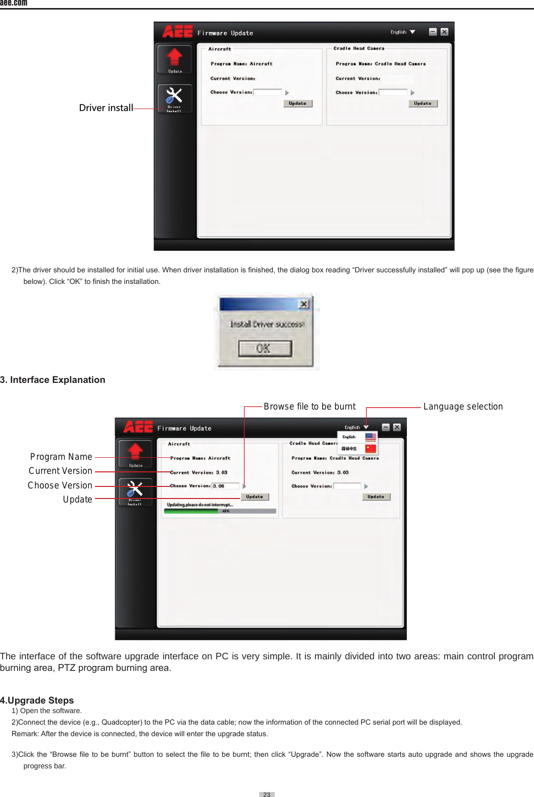 23  aee.com23  *XO\KXOTYZGRR2)The driver should be installed for initial use. When driver installation is nished, the dialog box reading &ldquo;Driver successfully installed&rdquo; will pop up (see the gure below). Click &ldquo;OK&rdquo; to nish the installation. 3. Interface ExplanationUpdateProgram NameLanguage selection Browse file to be burnt Current VersionChoose VersionThe interface of the software upgrade interface on PC is very simple� It is mainly divided into two areas: main control program burning area, PTZ program burning area.4.Upgrade Steps 1) Open the software� 2)Connect the device (e.g., Quadcopter) to the PC via the data cable; now the information of the connected PC serial port will be displayed.Remark: After the device is connected, the device will enter the upgrade status. 3)Click the &ldquo;Browse le  to be burnt&rdquo; button to select  the le to be burnt;  then click &ldquo;Upgrade&rdquo;. Now the software  starts auto upgrade and shows  the upgrade progress bar� 