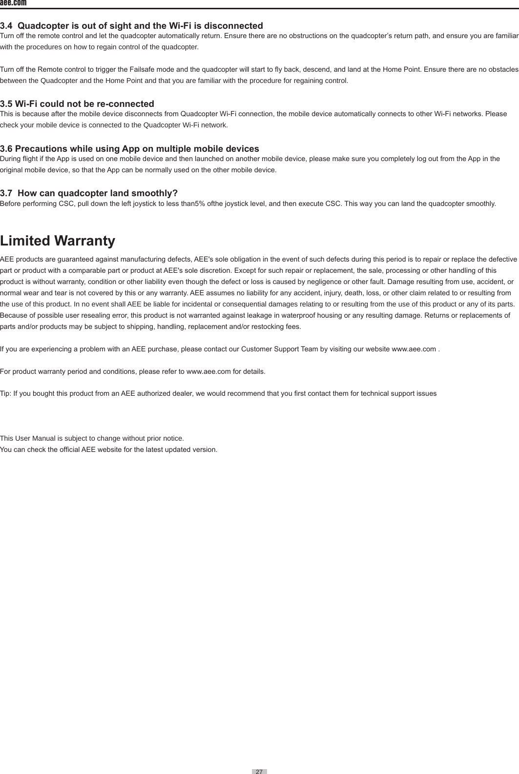 27  aee.com27  3.4  Quadcopter is out of sight and the Wi-Fi is disconnectedTurn off the remote control and let the quadcopter automatically return. Ensure there are no obstructions on the quadcopter&rsquo;s return path, and ensure you are familiar with the procedures on how to regain control of the quadcopter�Turn off the Remote control to trigger the Failsafe mode and the quadcopter will start to y back, descend, and land at the Home Point. Ensure there are no obstacles between the Quadcopter and the Home Point and that you are familiar with the procedure for regaining control�3.5 Wi-Fi could not be re-connectedThis is because after the mobile device disconnects from Quadcopter Wi-Fi connection, the mobile device automatically connects to other Wi-Fi networks. Please check your mobile device is connected to the Quadcopter Wi-Fi network�3.6 Precautions while using App on multiple mobile devicesDuring ight if the App is used on one mobile device and then launched on another mobile device, please make sure you completely log out from the App in the original mobile device, so that the App can be normally used on the other mobile device.3.7  How can quadcopter land smoothly?Before performing CSC, pull down the left joystick to less than5% ofthe joystick level, and then execute CSC. This way you can land the quadcopter smoothly.Limited WarrantyAEE products are guaranteed against manufacturing defects, AEE's sole obligation in the event of such defects during this period is to repair or replace the defective part or product with a comparable part or product at AEE's sole discretion. Except for such repair or replacement, the sale, processing or other handling of this product is without warranty, condition or other liability even though the defect or loss is caused by negligence or other fault. Damage resulting from use, accident, or normal wear and tear is not covered by this or any warranty. AEE assumes no liability for any accident, injury, death, loss, or other claim related to or resulting from the use of this product� In no event shall AEE be liable for incidental or consequential damages relating to or resulting from the use of this product or any of its parts� Because of possible user resealing error, this product is not warranted against leakage in waterproof housing or any resulting damage. Returns or replacements of parts and/or products may be subject to shipping, handling, replacement and/or restocking fees.If you are experiencing a problem with an AEE purchase, please contact our Customer Support Team by visiting our website www.aee.com .For product warranty period and conditions, please refer to www.aee.com for details. Tip: If you bought this product from an AEE authorized dealer, we would recommend that you rst contact them for technical support issuesThis User Manual is subject to change without prior notice�You can check the ofcial AEE website for the latest updated version.