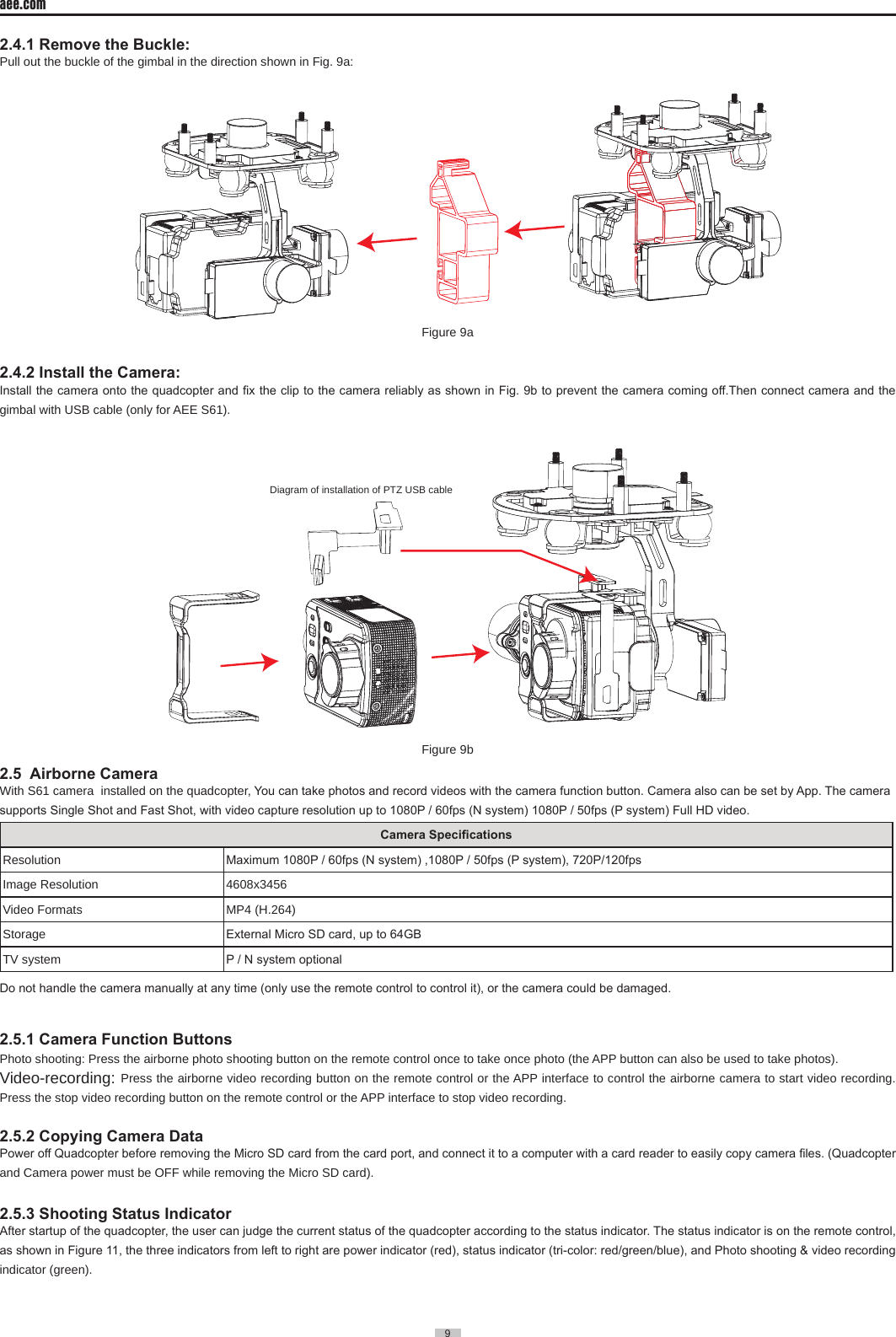 9  aee.com9  2.4.1 Remove the Buckle:Pull out the buckle of the gimbal in the direction shown in Fig� 9a:Figure 9a2.4.2 Install the Camera:Install the camera onto the quadcopter and x the clip to the camera reliably as shown in Fig. 9b to prevent the camera coming off.Then connect camera and the gimbal with USB cable (only for AEE S61)� Diagram of installation of PTZ USB cableFigure 9b      2.5  Airborne CameraWith S61 camera  installed on the quadcopter, You can take photos and record videos with the camera function button. Camera also can be set by App. The camera supports Single Shot and Fast Shot, with video capture resolution up to 1080P / 60fps (N system) 1080P / 50fps (P system) Full HD video.Camera SpecicationsResolution Maximum 1080P / 60fps (N system) ,1080P / 50fps (P system), 720P/120fps Image Resolution 4608x3456Video Formats  MP4 (H�264)Storage External Micro SD card, up to 64GBTV system P / N system optionalDo not handle the camera manually at any time (only use the remote control to control it), or the camera could be damaged.2.5.1 Camera Function ButtonsPhoto shooting: Press the airborne photo shooting button on the remote control once to take once photo (the APP button can also be used to take photos)�Video-recording: Press the airborne video recording button on the remote control or the APP interface to control the airborne camera to start video recording� Press the stop video recording button on the remote control or the APP interface to stop video recording�2.5.2 Copying Camera DataPower off Quadcopter before removing the Micro SD card from the card port, and connect it to a computer with a card reader to easily copy camera les. (Quadcopter and Camera power must be OFF while removing the Micro SD card)�2.5.3 Shooting Status Indicator After startup of the quadcopter, the user can judge the current status of the quadcopter according to the status indicator. The status indicator is on the remote control, as shown in Figure 11, the three indicators from left to right are power indicator (red), status indicator (tri-color: red/green/blue), and Photo shooting &amp; video recording indicator (green)�