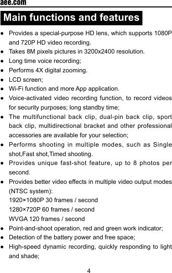 4  aee.comMain functions and features●  Provides a special-purpose HD lens, which supports 1080P and 720P HD video recording.●  Takes 8M pixels pictures in 3200x2400 resolution.●  Long time voice recording;●  Performs 4X digital zooming.●  LCD screen;●  Wi-Fi function and more App application.●  Voice-activated  video  recording function, to  record  videos for security purposes; long standby time;●  The multifunctional  back clip, dual-pin  back  clip,  sport back clip, multidirectional bracket and other professional accessories are available for your selection;●  Performs  shooting  in multiple  modes,  such as  Single shot,Fast shot,Timed shooting.●  Provides  unique  fast-shot feature,  up  to  8 photos  per second.●  Provides better video effects in multiple video output modes (NTSC system):  1920&times;1080P 30 frames / second  1280&times;720P 60 frames / second  WVGA 120 frames / second   ●  Point-and-shoot operation, red and green work indicator;●  Detection of the battery power and free space;●  High-speed dynamic  recording, quickly responding  to light and shade;
