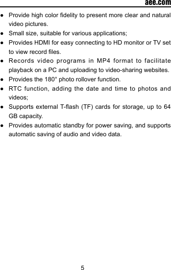 5  aee.com●  Provide high color delity to present more clear and natural video pictures.●  Small size, suitable for various applications;●  Provides HDMI for easy connecting to HD monitor or TV set to view record les.●  Records  video  programs  in  MP4  format  to  facilitate playback on a PC and uploading to video-sharing websites.●  Provides the 180&deg; photo rollover function.●  RTC  function,  adding  the  date  and time to  photos  and videos;●  Supports external T-ash (TF) cards for  storage,  up to 64 GB capacity.●  Provides automatic standby for power saving, and supports automatic saving of audio and video data.