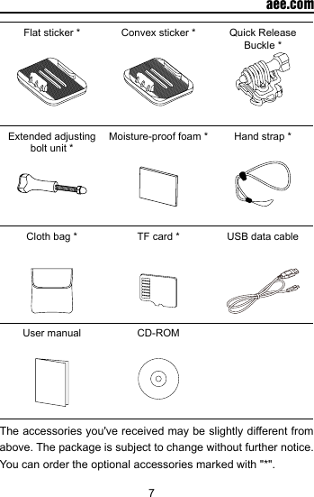 7  aee.comFlat sticker * Convex sticker * Quick Release Buckle *Extended adjusting bolt unit *Moisture-proof foam * Hand strap *Cloth bag * TF card * USB data cableUser manual CD-ROMThe accessories you've received may be slightly different from above. The package is subject to change without further notice. You can order the optional accessories marked with "*".