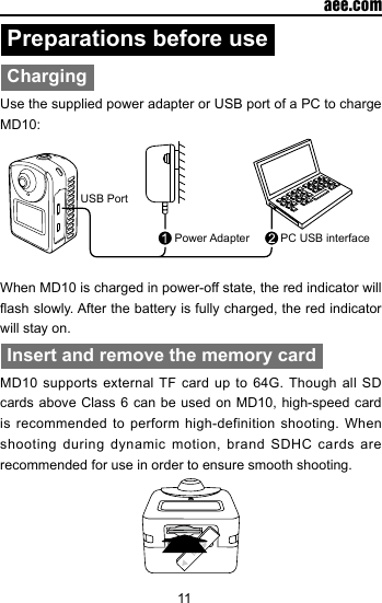 11  aee.comPreparations before useChargingUse the supplied power adapter or USB port of a PC to charge MD10:USB PortPower Adapter PC USB interfaceWhen MD10 is charged in power-off state, the red indicator will ash slowly. After the battery is fully charged, the red indicator will stay on.Insert and remove the memory cardMD10 supports external TF card up to 64G. Though all SD cards above Class 6 can be used on MD10, high-speed card is recommended to perform high-definition shooting. When shooting during dynamic motion, brand SDHC cards are recommended for use in order to ensure smooth shooting. 