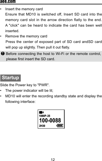 12  aee.com&bull;  Insert the memory card  Ensure that MD10 is switched off, Insert SD card into the memory card slot in the arrow direction flatly to the end. A "click" can be heard to indicate the card has been well inserted.&bull;  Remove the memory cardPress the center of exposed part of SD card andSD card will pop up slightly. Then pull it out atly.    Before connecting the host to Wi-Fi or the remote control, please rst insert the SD card.StartupSlide the Power key to "PWR".&bull;  The power indicator will be lit;&bull;  MD10 will enter the recording standby state and display the following interface:100-00882H301080P- 25   