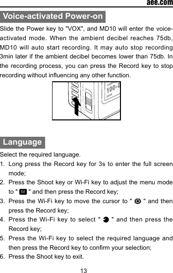 13  aee.comVoice-activated Power-onSlide the Power key to "VOX", and MD10 will enter the voice-activated mode. When the ambient decibel reaches 75db, MD10 will auto start recording. It may auto stop recording 3min later if the ambient decibel becomes lower than 75db. In the recording process, you can press the Record key to stop recording without inuencing any other function.LanguageSelect the required language.1.  Long press the Record key for 3s to enter the full screen mode;2.  Press the Shoot key or Wi-Fi key to adjust the menu mode to "   " and then press the Record key;3.  Press the Wi-Fi key to move the cursor to "   " and then press the Record key;4.  Press the Wi-Fi key to select "   " and then press the Record key;5.  Press the Wi-Fi key to select the required language and then press the Record key to conrm your selection;6.  Press the Shoot key to exit.