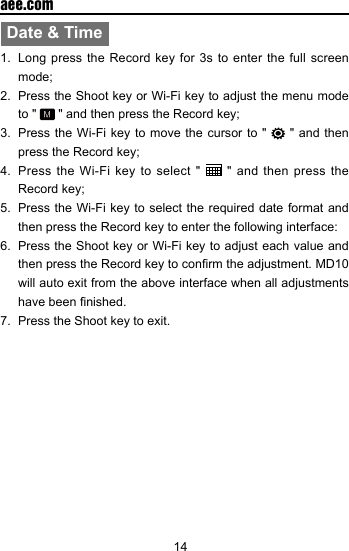 14  aee.comDate &amp; Time1.  Long press the Record key for 3s to enter the full screen mode;2.  Press the Shoot key or Wi-Fi key to adjust the menu mode to "   " and then press the Record key;3.  Press the Wi-Fi key to move the cursor to "   " and then press the Record key;4.  Press the Wi-Fi key to select "   " and then press the Record key;5.  Press the Wi-Fi key to select the required date format and then press the Record key to enter the following interface:6.  Press the Shoot key or Wi-Fi key to adjust each value and then press the Record key to conrm the adjustment. MD10 will auto exit from the above interface when all adjustments have been nished.7.  Press the Shoot key to exit.