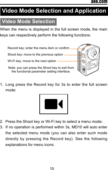 15  aee.comVideo Mode Selection and ApplicationVideo Mode SelectionWhen the menu is displayed in the full screen mode, the main keys can respectively perform the following functions:Record key: enter the menu item or conrmShoot key: move to the previous optionWi-Fi key: move to the next optionNote: you can press the Shoot key to exit from the functional parameter setting interface.1.  Long press the Record key for 3s to enter the full screen mode:2.  Press the Shoot key or Wi-Fi key to select a menu mode;3.  If no operation is performed within 3s, MD10 will auto enter the selected menu  mode  (you  can also enter such  mode directly  by  pressing  the  Record  key).  See  the following explanations for menu icons: