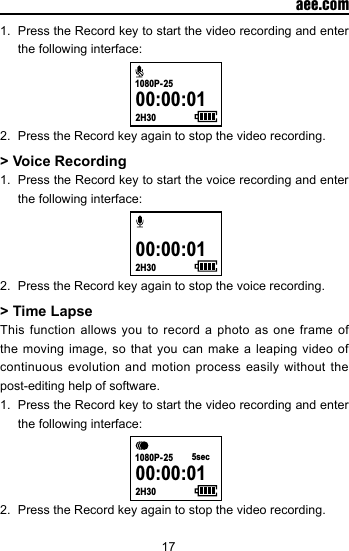 17  aee.com1.  Press the Record key to start the video recording and enter the following interface: 00:00:012H301080P- 252.  Press the Record key again to stop the video recording.> Voice Recording1.  Press the Record key to start the voice recording and enter the following interface: 00:00:012H302.  Press the Record key again to stop the voice recording.> Time LapseThis function allows you to record a photo as one frame of the moving image, so that you can make a leaping video of continuous evolution and motion process easily without the post-editing help of software.1.  Press the Record key to start the video recording and enter the following interface: 00:00:012H301080P- 25 5sec2.  Press the Record key again to stop the video recording.
