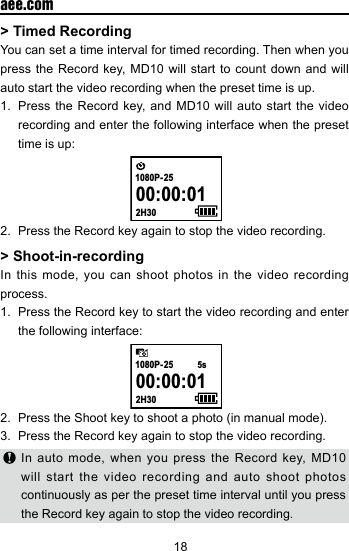 18  aee.com> Timed RecordingYou can set a time interval for timed recording. Then when you press the Record key, MD10 will start to count down and will auto start the video recording when the preset time is up.1.  Press the Record key, and MD10 will auto start the video recording and enter the following interface when the preset time is up:  00:00:012H301080P- 252.  Press the Record key again to stop the video recording.> Shoot-in-recordingIn this mode, you can shoot photos in the video recording process.1.  Press the Record key to start the video recording and enter the following interface: 00:00:012H301080P- 255s2.  Press the Shoot key to shoot a photo (in manual mode).3.  Press the Record key again to stop the video recording. In auto mode, when you press the Record key, MD10 will start the video recording and auto shoot photos continuously as per the preset time interval until you press the Record key again to stop the video recording.