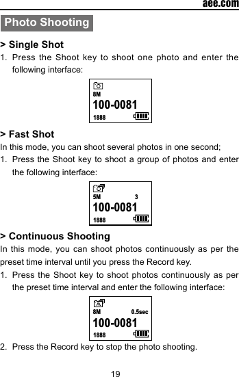 19  aee.comPhoto Shooting> Single Shot1.  Press the Shoot key to shoot one photo and enter the following interface:    18888M100-0081   > Fast ShotIn this mode, you can shoot several photos in one second;1.  Press the Shoot key to shoot a group of photos and enter the following interface:    18885M 3100-0081   > Continuous ShootingIn this mode, you can shoot photos continuously as per the preset time interval until you press the Record key.1.  Press the Shoot key to shoot photos continuously as per the preset time interval and enter the following interface:    18888M 0.5sec100-0081   2.  Press the Record key to stop the photo shooting.