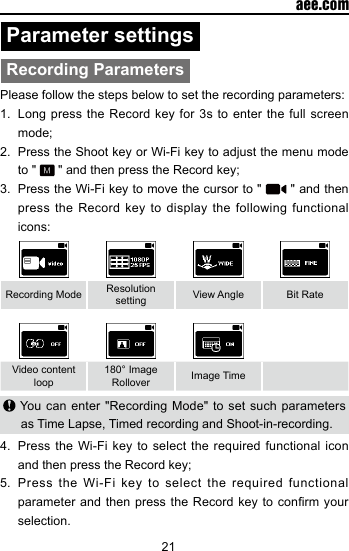 21  aee.comParameter settingsRecording ParametersPlease follow the steps below to set the recording parameters:1.  Long press the Record key for 3s to enter the full screen mode;2.  Press the Shoot key or Wi-Fi key to adjust the menu mode to "   " and then press the Record key;3.  Press the Wi-Fi key to move the cursor to "   " and then press the Record key to display the following functional icons:Recording Mode Resolution setting View Angle Bit RateVideo content loop180&deg; Image Rollover Image Time You can enter "Recording Mode" to set such parameters as Time Lapse, Timed recording and Shoot-in-recording.4.  Press the Wi-Fi key to select the required functional icon and then press the Record key;5.  Press the Wi-Fi key to select the required functional parameter and then  press the Record  key to conrm  your selection.