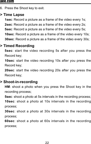 22  aee.com6.  Press the Shoot key to exit.> Time Lapse1sec: Record a picture as a frame of the video every 1s;2sec: Record a picture as a frame of the video every 2s;5sec: Record a picture as a frame of the video every 5s;10sec: Record a picture as a frame of the video every 10s;30sec: Record a picture as a frame of the video every 30s;> Timed Recording5sec: start the video recording 5s after you press the Record key;10sec: start the video recording 10s after you press the Record key;20sec: start the video recording 20s after you press the Record key;> Shoot-in-recordingHM: shoot a photo when you press the Shoot key in the recording process;5sec: shoot a photo at 5s intervals in the recording process;10sec: shoot a photo at 10s intervals in the recording process;30sec: shoot a photo at 30s intervals in the recording process;60sec: shoot a photo at 60s intervals in the recording process;