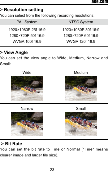 23  aee.com> Resolution settingYou can select from the following recording resolutions:PAL System NTSC System1920&times;1080P 25f 16:9 1280&times;720P 50f 16:9WVGA 100f 16:91920&times;1080P 30f 16:9 1280&times;720P 60f 16:9WVGA 120f 16:9> View AngleYou can set the view angle to Wide, Medium, Narrow and Small:Wide MediumNarrow Small > Bit RateYou  can  set  the bit  rate to Fine  or  Normal  ("Fine" means clearer image and larger le size).