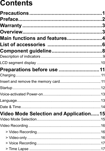 ContentsPrecautions ....................................................1Preface............................................................2Warranty .........................................................3Overview.........................................................3Main functions and features ......................... 4List of accessories  .......................................6Component guideline ....................................8Description of indicators ...........................................................9LCD segment display .............................................................10Preparations before use .............................11Charging ................................................................................. 11Insert and remove the memory card.......................................11Startup ....................................................................................12Voice-activated Power-on .......................................................13Language................................................................................13Date &amp; Time ............................................................................14Video Mode Selection and Application ......15Video Mode Selection .............................................................15Video Recording .....................................................................16> Video Recording.............................................................16> Video-only ......................................................................16> Voice Recording .............................................................17> Time Lapse ....................................................................17