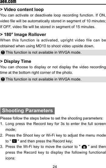 24  aee.com> Video content loop You can activate or deactivate loop recording function. If ON, video le will be automatically stored in segment of 10 minutes; If OFF, video le will be stored in segment of 15 minutes.> 180&deg; Image RolloverWhen this function is activated, upright video file can be obtained when using MD10 to shoot video upside down. This function is not available in WVGA mode.> Display TimeYou can choose to display or not display the video recording time at the bottom right corner of the photo. This function is not available in WVGA mode. Shooting ParametersPlease follow the steps below to set the shooting parameters:1.  Long press the Record key for 3s to enter the full screen mode;2.  Press the Shoot key or Wi-Fi key to adjust the menu mode to "   " and then press the Record key;3.  Press the Wi-Fi key to move the cursor to "   " and then press the Record key to display the following functional icons: