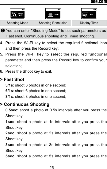 25  aee.comShooting Mode Shooting Resolution Display Time You can enter "Shooting Mode" to set such parameters as Fast shot, Continuous shooting and Timed shooting.4.  Press the Wi-Fi key to select the required functional icon and then press the Record key;5.  Press the Wi-Fi key to select the required functional parameter and then  press the Record  key to conrm  your selection;6.  Press the Shoot key to exit.> Fast Shot 3/1s: shoot 3 photos in one second; 6/1s: shoot 6 photos in one second; 8/1s: shoot 8 photos in one second;> Continuous Shooting0.5sec: shoot a photo at 0.5s intervals after you press the Shoot key;1sec: shoot a photo at 1s intervals after you press the Shoot key;2sec: shoot a photo at 2s intervals after you press the Shoot key;3sec: shoot a photo at 3s intervals after you press the Shoot key;5sec: shoot a photo at 5s intervals after you press the 
