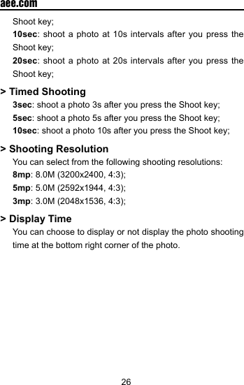26  aee.comShoot key;10sec: shoot a photo at 10s intervals after you press the Shoot key;20sec: shoot a photo at 20s intervals after you press the Shoot key;> Timed Shooting3sec: shoot a photo 3s after you press the Shoot key;5sec: shoot a photo 5s after you press the Shoot key;10sec: shoot a photo 10s after you press the Shoot key;> Shooting Resolution  You can select from the following shooting resolutions: 8mp: 8.0M (3200x2400, 4:3); 5mp: 5.0M (2592x1944, 4:3); 3mp: 3.0M (2048x1536, 4:3);> Display Time  You can choose to display or not display the photo shooting time at the bottom right corner of the photo. 
