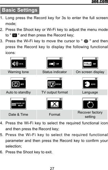 27  aee.comBasic Settings1.  Long press the Record key for 3s to enter the full screen mode;2.  Press the Shoot key or Wi-Fi key to adjust the menu mode to "   " and then press the Record key;3.  Press the Wi-Fi key to move the cursor to "   " and then press the Record key to display the following functional icons:Warning tone Status indicator On screen displayAuto to standby TV output format LanguageDate &amp; Time Format  Recover factory setting4.  Press the Wi-Fi key to select the required functional icon and then press the Record key;5.  Press the Wi-Fi key to select the required functional parameter and then  press the Record  key to conrm  your selection;6.  Press the Shoot key to exit.