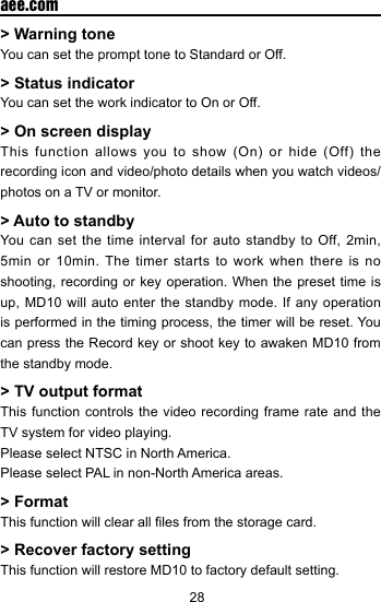 28  aee.com> Warning toneYou can set the prompt tone to Standard or Off.> Status indicatorYou can set the work indicator to On or Off.> On screen displayThis  function  allows  you  to show  (On)  or  hide  (Off)  the recording icon and video/photo details when you watch videos/photos on a TV or monitor.> Auto to standbyYou can set the time interval for auto standby to Off, 2min, 5min or 10min. The timer starts to work when there is no shooting, recording or key operation. When the preset time is up, MD10 will auto enter the standby mode. If any operation is performed in the timing process, the timer will be reset. You can press the Record key or shoot key to awaken MD10 from the standby mode.> TV output formatThis function controls the video recording frame rate and the TV system for video playing.Please select NTSC in North America.Please select PAL in non-North America areas.> FormatThis function will clear all les from the storage card.> Recover factory settingThis function will restore MD10 to factory default setting.